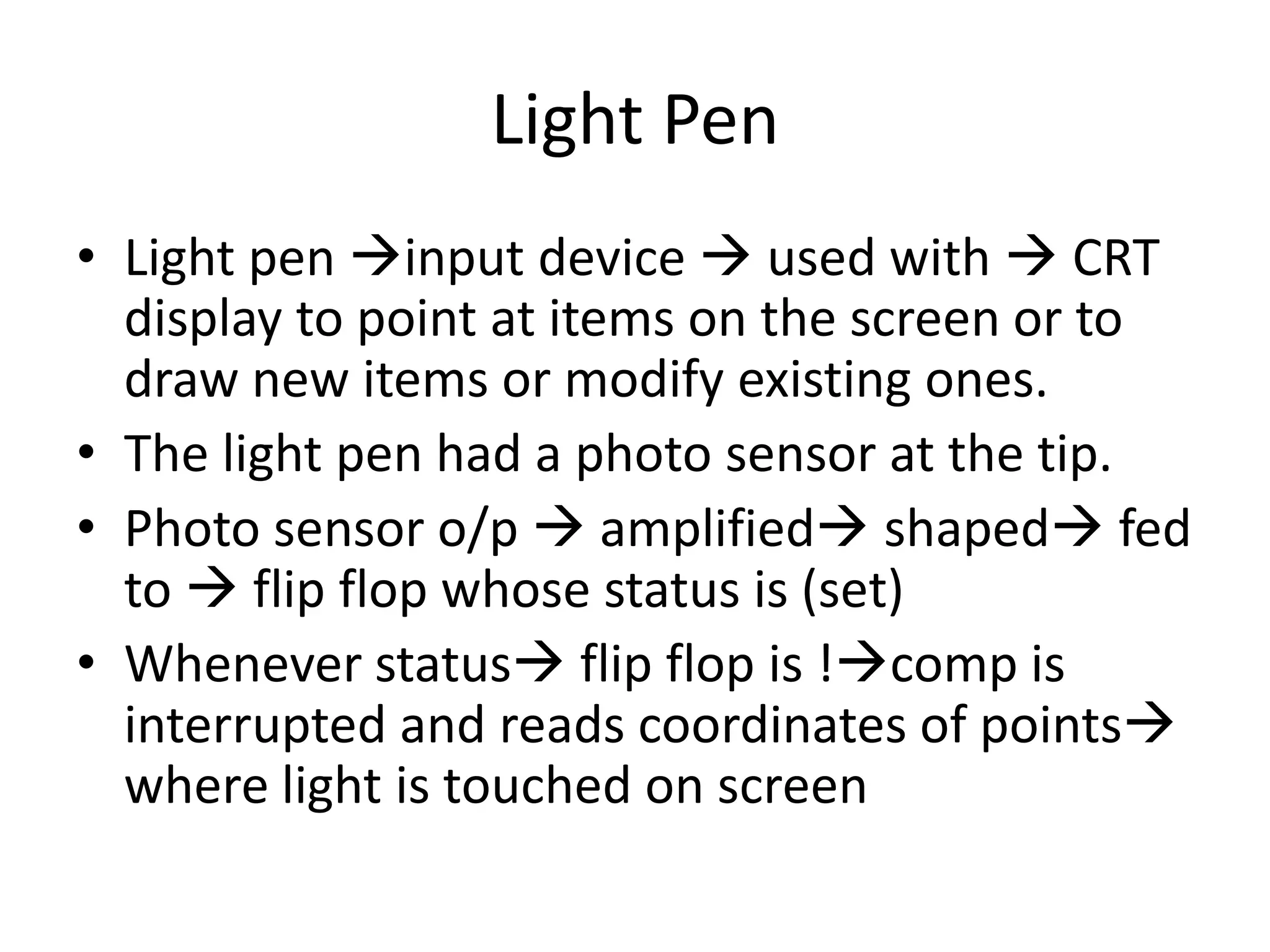 Light Pen
• Light pen input device  used with  CRT
display to point at items on the screen or to
draw new items or modify existing ones.
• The light pen had a photo sensor at the tip.
• Photo sensor o/p  amplified shaped fed
to  flip flop whose status is (set)
• Whenever status flip flop is !comp is
interrupted and reads coordinates of points
where light is touched on screen
 