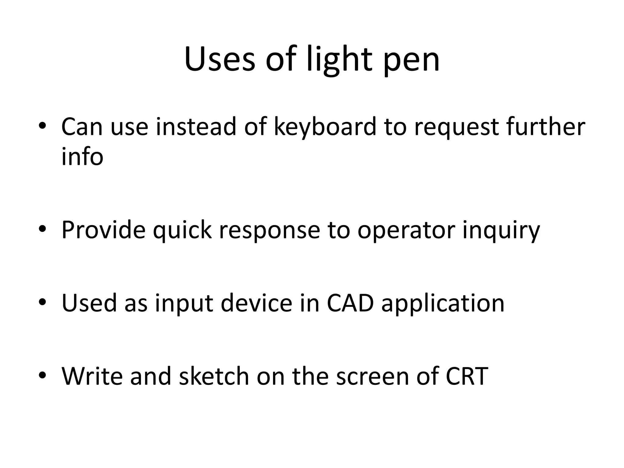 Uses of light pen
• Can use instead of keyboard to request further
info
• Provide quick response to operator inquiry
• Used as input device in CAD application
• Write and sketch on the screen of CRT
 