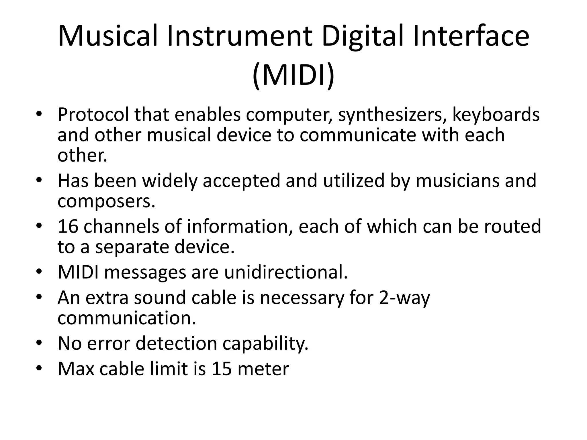 Musical Instrument Digital Interface
(MIDI)
• Protocol that enables computer, synthesizers, keyboards
and other musical device to communicate with each
other.
• Has been widely accepted and utilized by musicians and
composers.
• 16 channels of information, each of which can be routed
to a separate device.
• MIDI messages are unidirectional.
• An extra sound cable is necessary for 2-way
communication.
• No error detection capability.
• Max cable limit is 15 meter
 