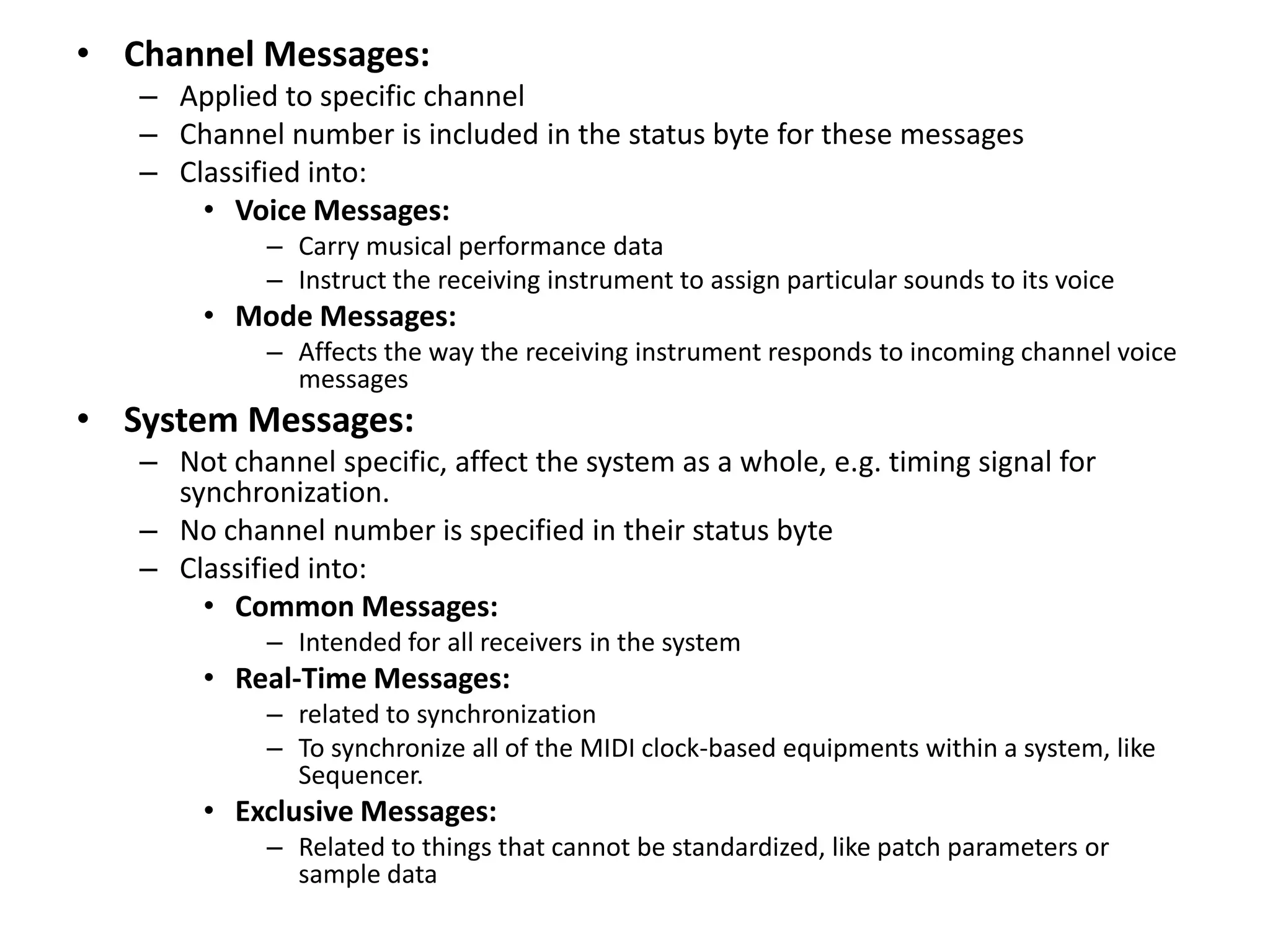 • Channel Messages:
– Applied to specific channel
– Channel number is included in the status byte for these messages
– Classified into:
• Voice Messages:
– Carry musical performance data
– Instruct the receiving instrument to assign particular sounds to its voice
• Mode Messages:
– Affects the way the receiving instrument responds to incoming channel voice
messages
• System Messages:
– Not channel specific, affect the system as a whole, e.g. timing signal for
synchronization.
– No channel number is specified in their status byte
– Classified into:
• Common Messages:
– Intended for all receivers in the system
• Real-Time Messages:
– related to synchronization
– To synchronize all of the MIDI clock-based equipments within a system, like
Sequencer.
• Exclusive Messages:
– Related to things that cannot be standardized, like patch parameters or
sample data
 