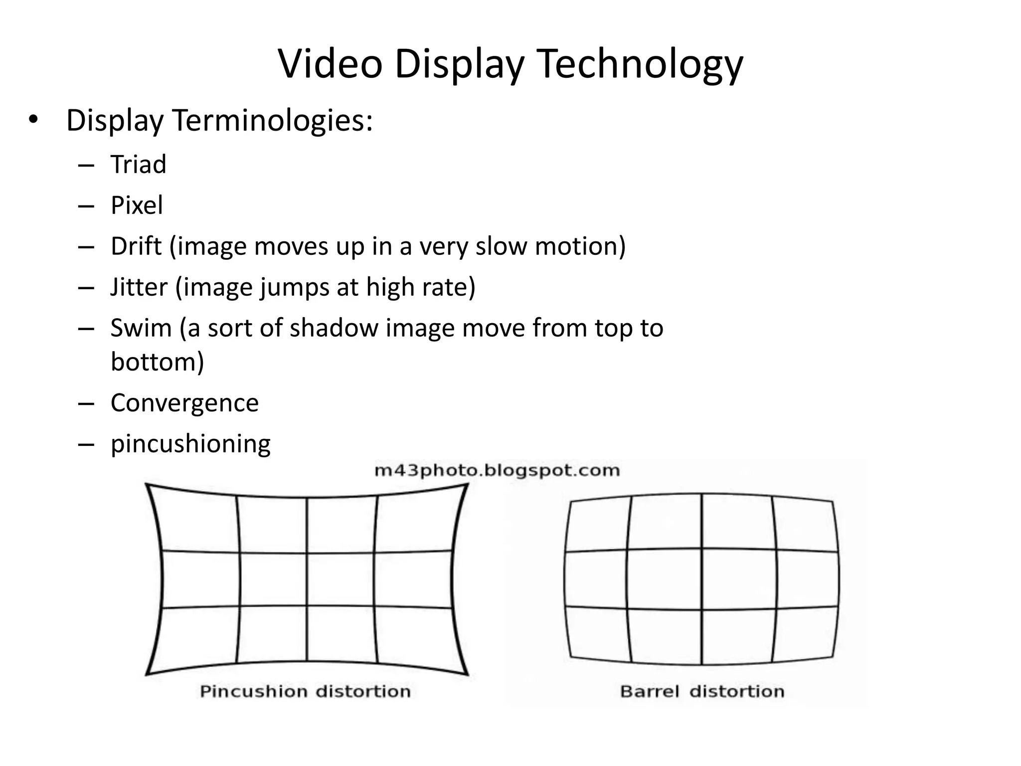 Video Display Technology
• Display Terminologies:
– Triad
– Pixel
– Drift (image moves up in a very slow motion)
– Jitter (image jumps at high rate)
– Swim (a sort of shadow image move from top to
bottom)
– Convergence
– pincushioning
 