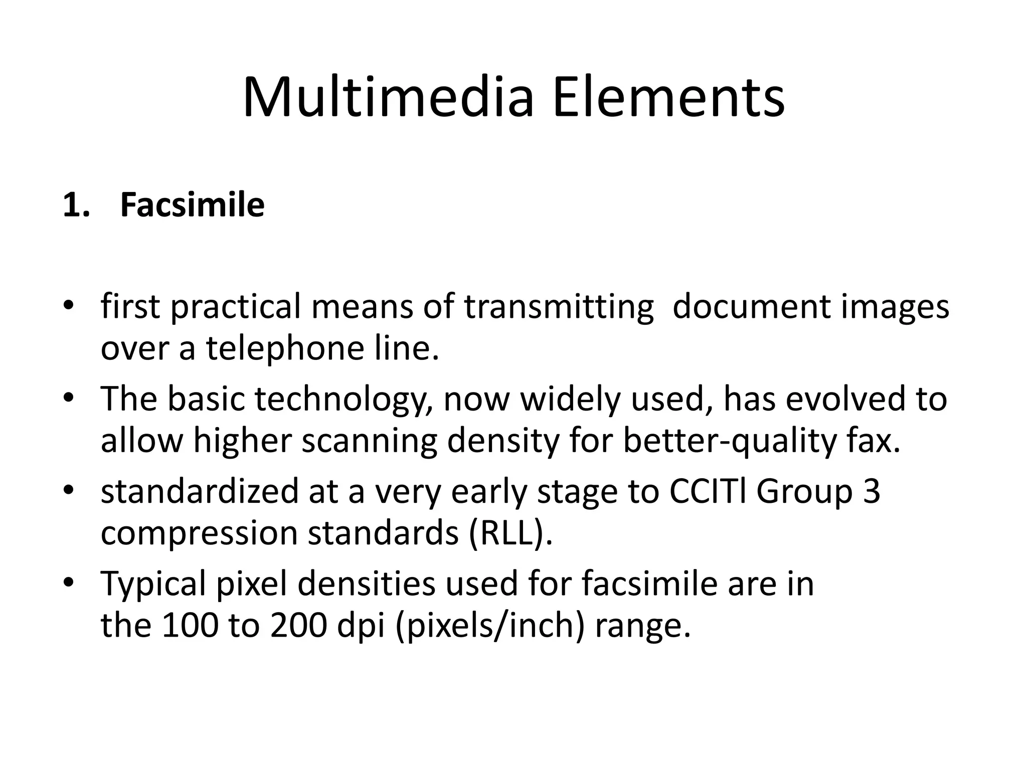 Multimedia Elements
1. Facsimile
• first practical means of transmitting document images
over a telephone line.
• The basic technology, now widely used, has evolved to
allow higher scanning density for better-quality fax.
• standardized at a very early stage to CCITl Group 3
compression standards (RLL).
• Typical pixel densities used for facsimile are in
the 100 to 200 dpi (pixels/inch) range.
 