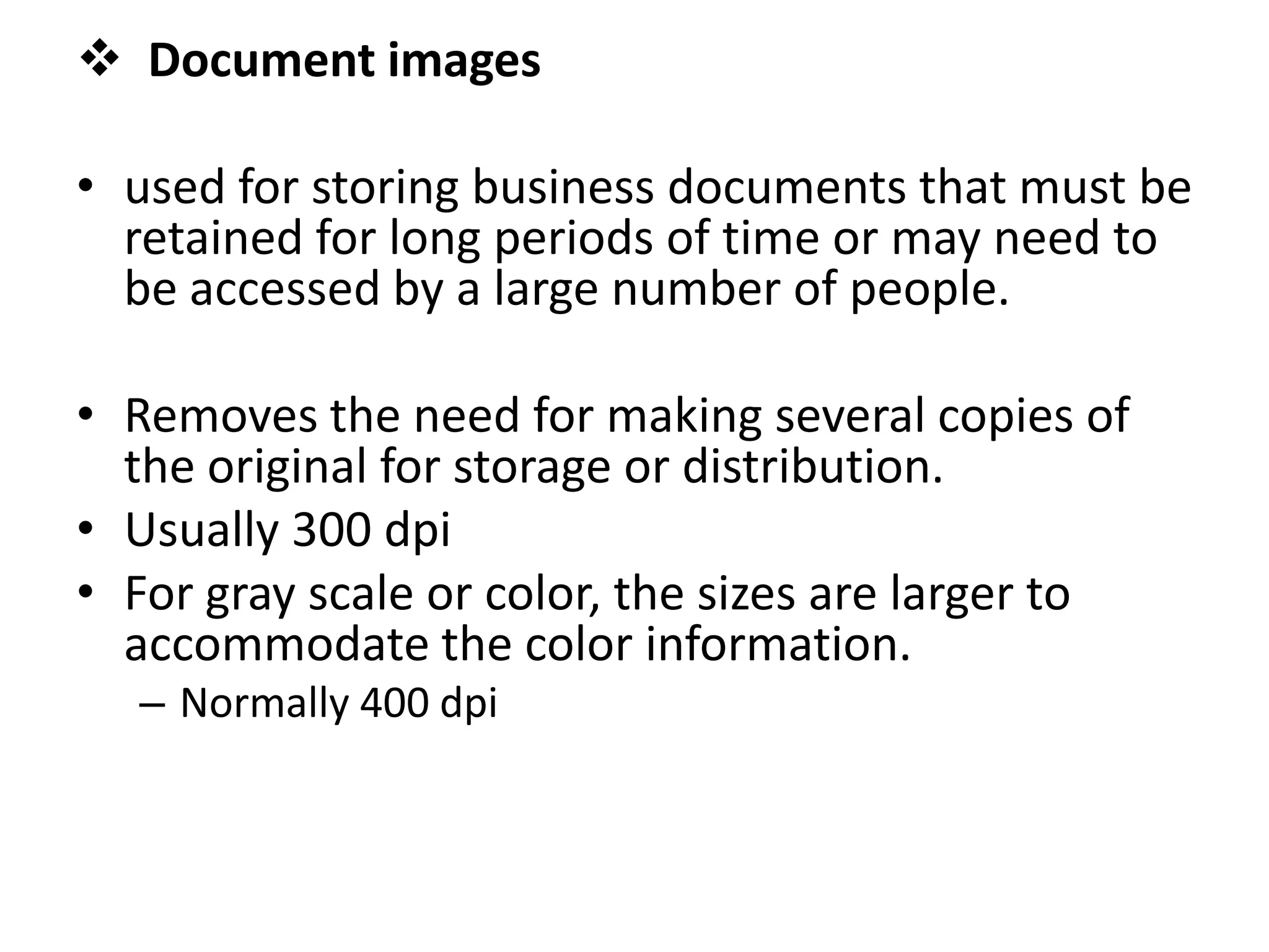  Document images
• used for storing business documents that must be
retained for long periods of time or may need to
be accessed by a large number of people.
• Removes the need for making several copies of
the original for storage or distribution.
• Usually 300 dpi
• For gray scale or color, the sizes are larger to
accommodate the color information.
– Normally 400 dpi
 