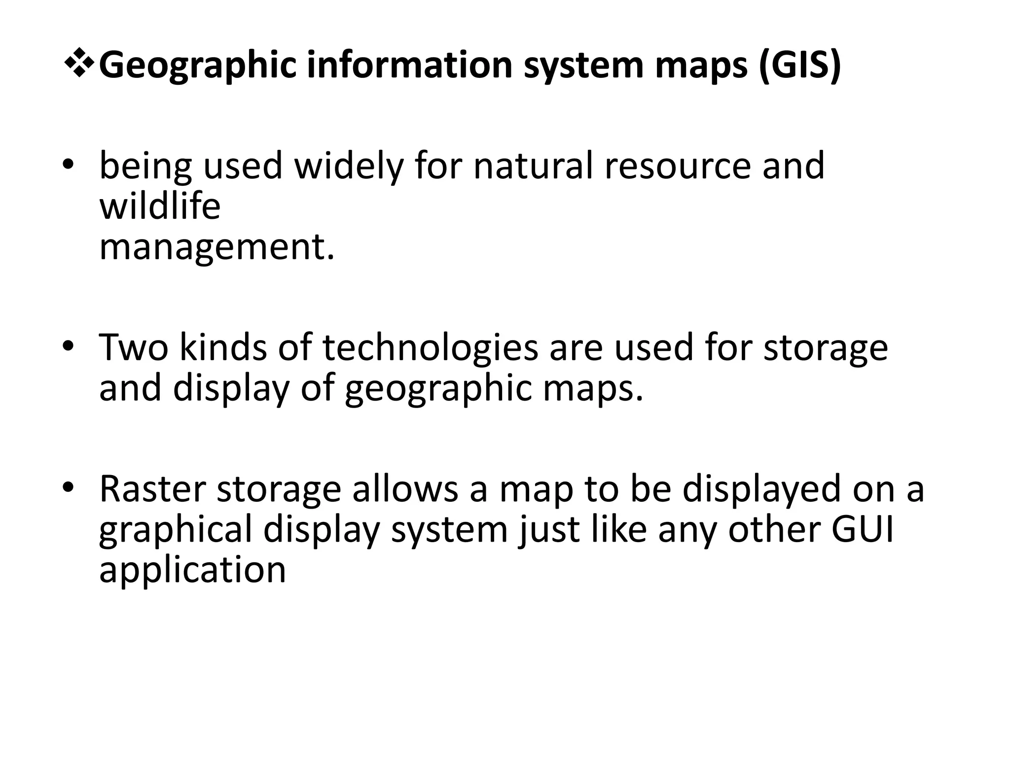 Geographic information system maps (GIS)
• being used widely for natural resource and
wildlife
management.
• Two kinds of technologies are used for storage
and display of geographic maps.
• Raster storage allows a map to be displayed on a
graphical display system just like any other GUI
application
 