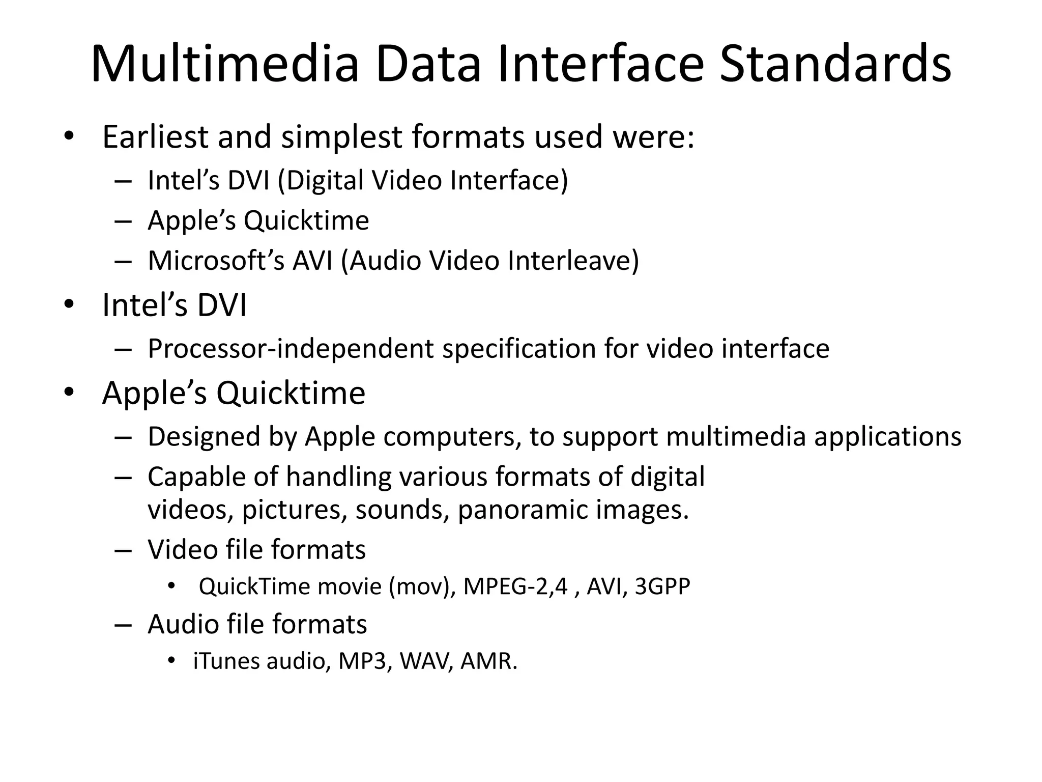 Multimedia Data Interface Standards
• Earliest and simplest formats used were:
– Intel’s DVI (Digital Video Interface)
– Apple’s Quicktime
– Microsoft’s AVI (Audio Video Interleave)
• Intel’s DVI
– Processor-independent specification for video interface
• Apple’s Quicktime
– Designed by Apple computers, to support multimedia applications
– Capable of handling various formats of digital
videos, pictures, sounds, panoramic images.
– Video file formats
• QuickTime movie (mov), MPEG-2,4 , AVI, 3GPP
– Audio file formats
• iTunes audio, MP3, WAV, AMR.
 