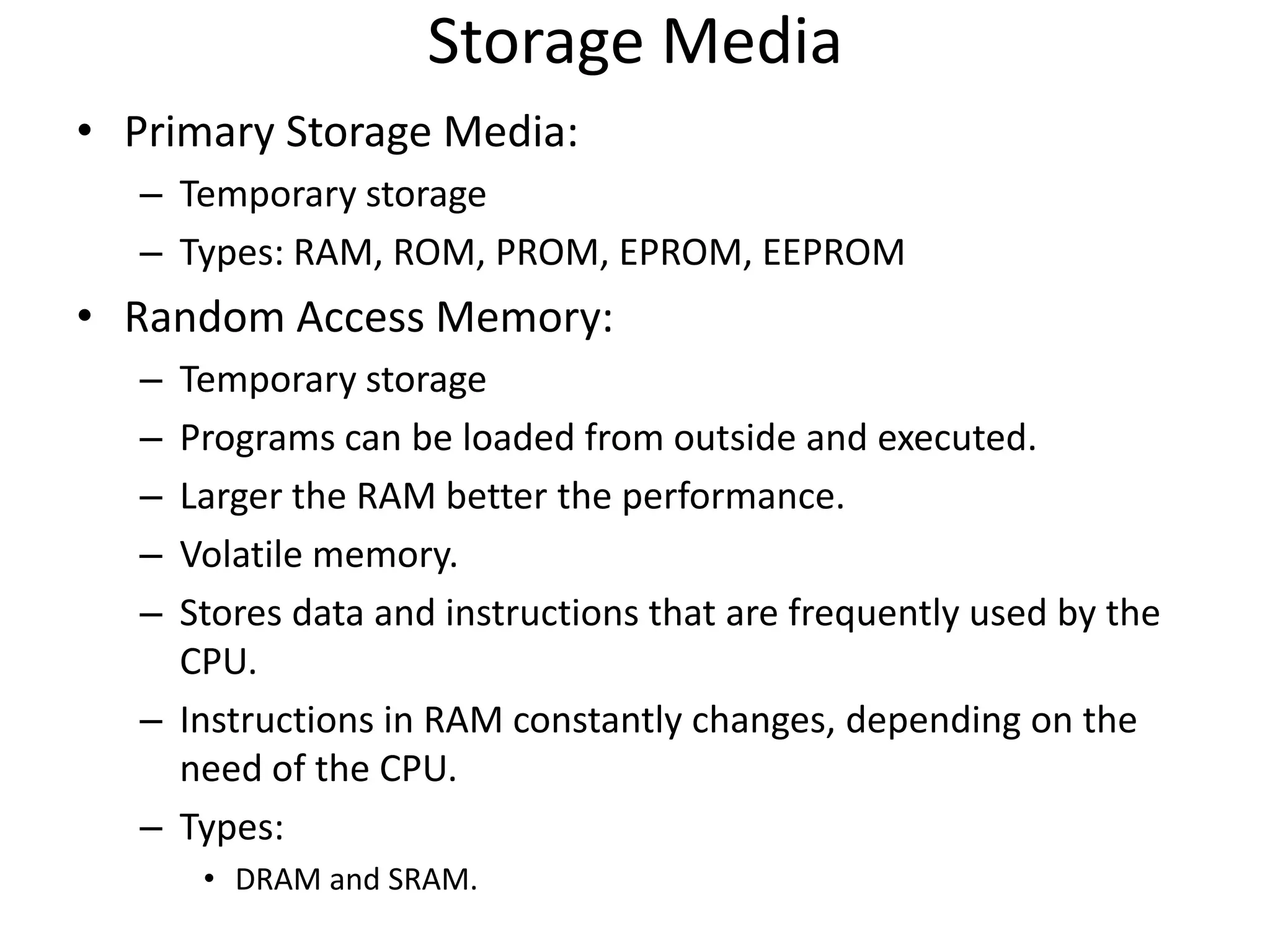 Storage Media
• Primary Storage Media:
– Temporary storage
– Types: RAM, ROM, PROM, EPROM, EEPROM
• Random Access Memory:
– Temporary storage
– Programs can be loaded from outside and executed.
– Larger the RAM better the performance.
– Volatile memory.
– Stores data and instructions that are frequently used by the
CPU.
– Instructions in RAM constantly changes, depending on the
need of the CPU.
– Types:
• DRAM and SRAM.
 