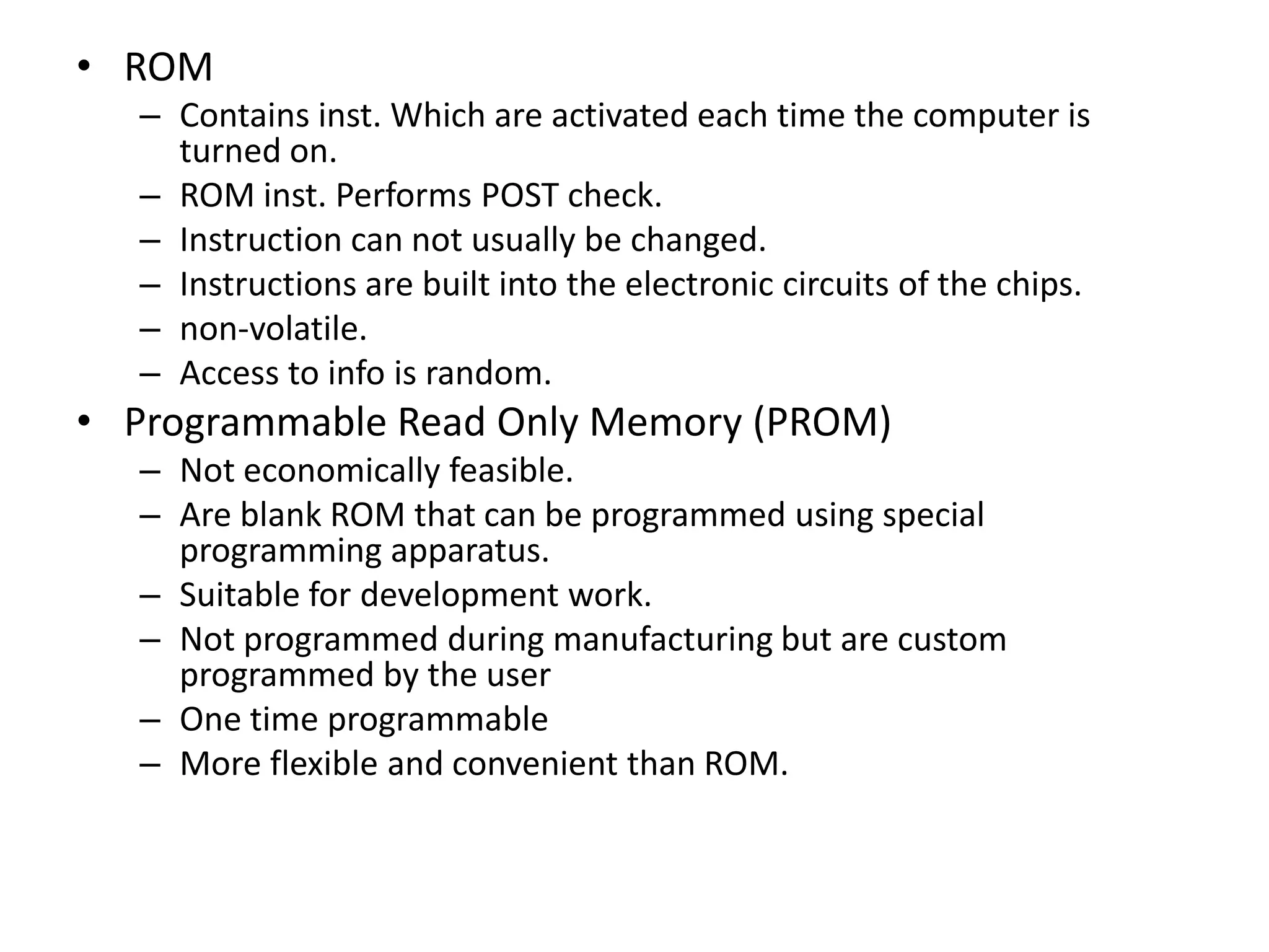 • ROM
– Contains inst. Which are activated each time the computer is
turned on.
– ROM inst. Performs POST check.
– Instruction can not usually be changed.
– Instructions are built into the electronic circuits of the chips.
– non-volatile.
– Access to info is random.
• Programmable Read Only Memory (PROM)
– Not economically feasible.
– Are blank ROM that can be programmed using special
programming apparatus.
– Suitable for development work.
– Not programmed during manufacturing but are custom
programmed by the user
– One time programmable
– More flexible and convenient than ROM.
 