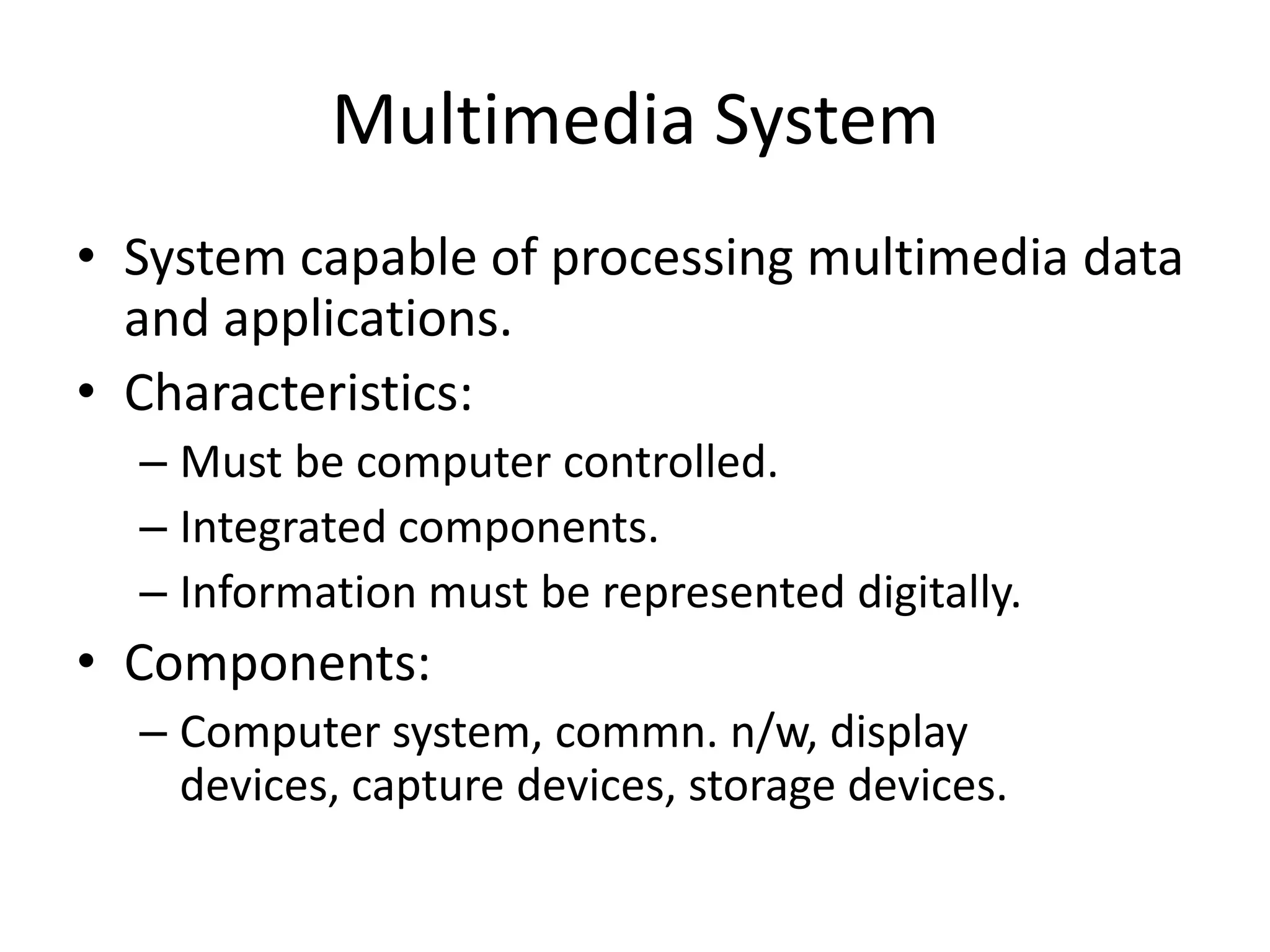 Multimedia System
• System capable of processing multimedia data
and applications.
• Characteristics:
– Must be computer controlled.
– Integrated components.
– Information must be represented digitally.
• Components:
– Computer system, commn. n/w, display
devices, capture devices, storage devices.
 