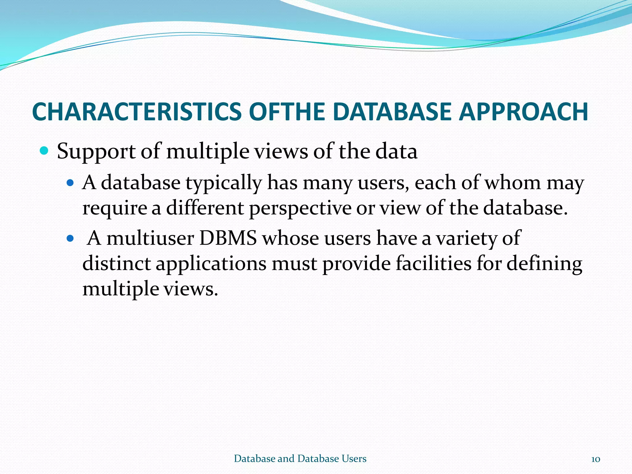 CHARACTERISTICS OFTHE DATABASE APPROACH
 Support of multiple views of the data
 A database typically has many users, each of whom may
require a different perspective or view of the database.
 A multiuser DBMS whose users have a variety of
distinct applications must provide facilities for defining
multiple views.
10Database and Database Users
 