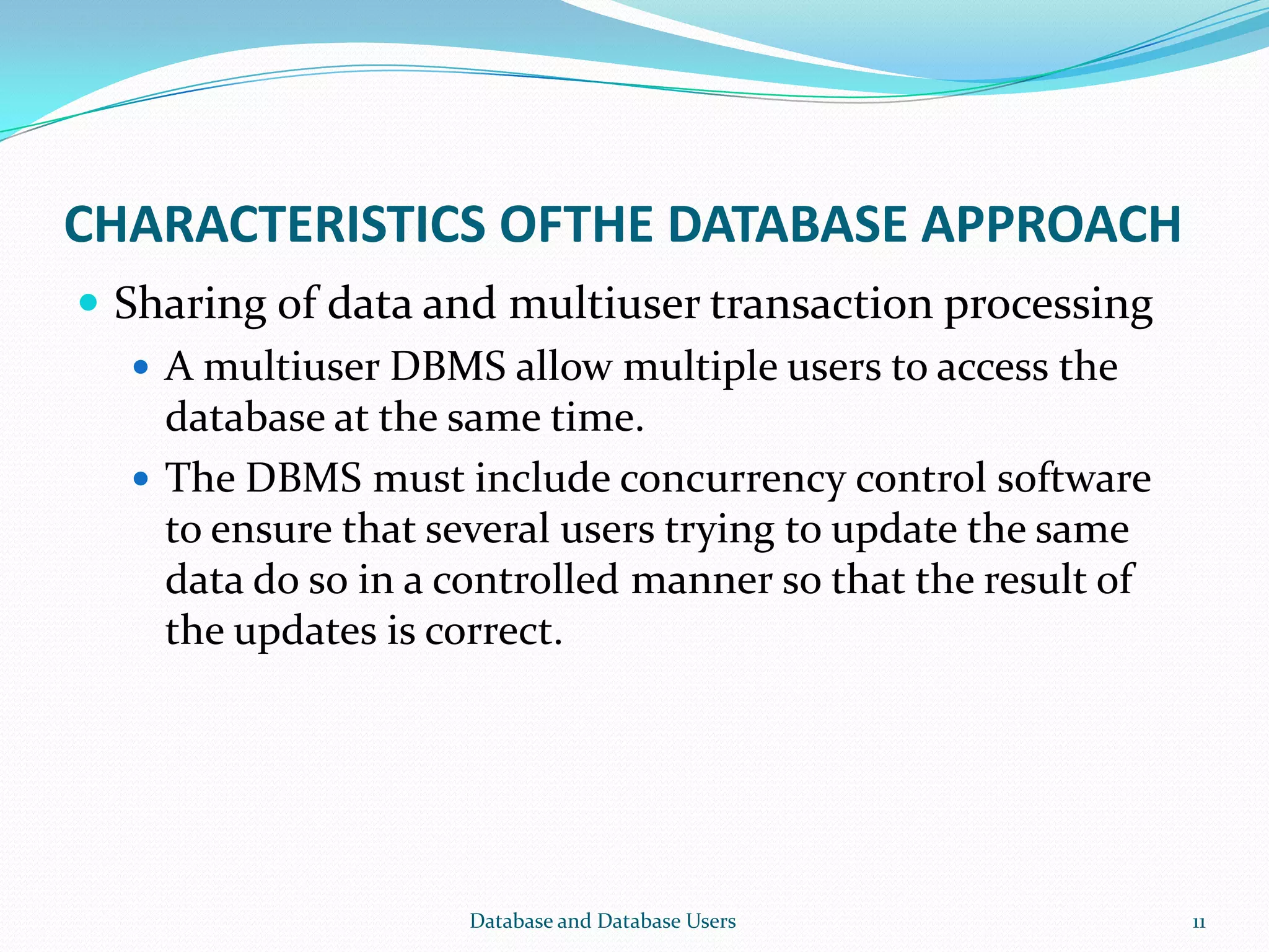 CHARACTERISTICS OFTHE DATABASE APPROACH
 Sharing of data and multiuser transaction processing
 A multiuser DBMS allow multiple users to access the
database at the same time.
 The DBMS must include concurrency control software
to ensure that several users trying to update the same
data do so in a controlled manner so that the result of
the updates is correct.
11Database and Database Users
 