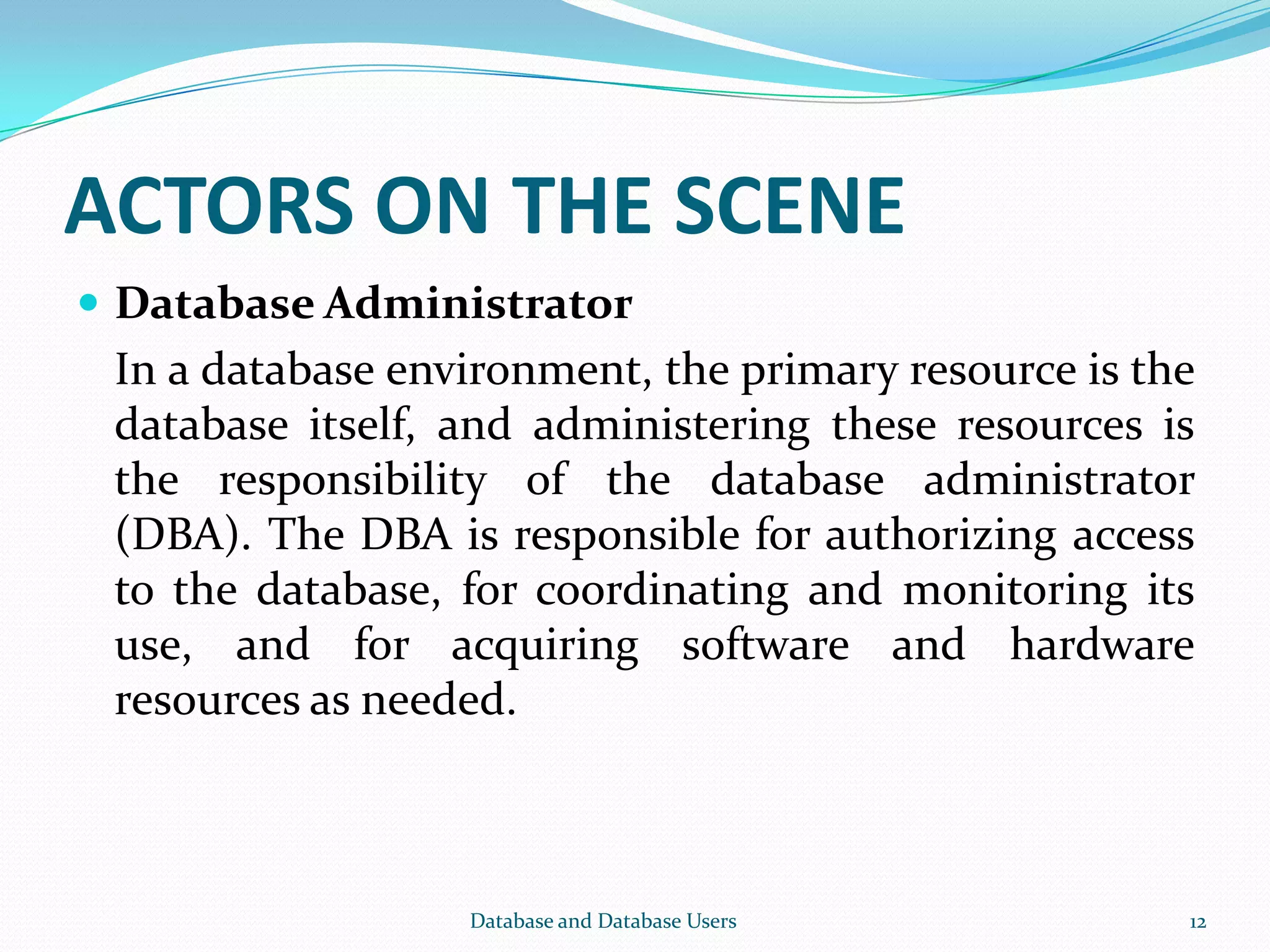 ACTORS ON THE SCENE
 Database Administrator
In a database environment, the primary resource is the
database itself, and administering these resources is
the responsibility of the database administrator
(DBA). The DBA is responsible for authorizing access
to the database, for coordinating and monitoring its
use, and for acquiring software and hardware
resources as needed.
12Database and Database Users
 