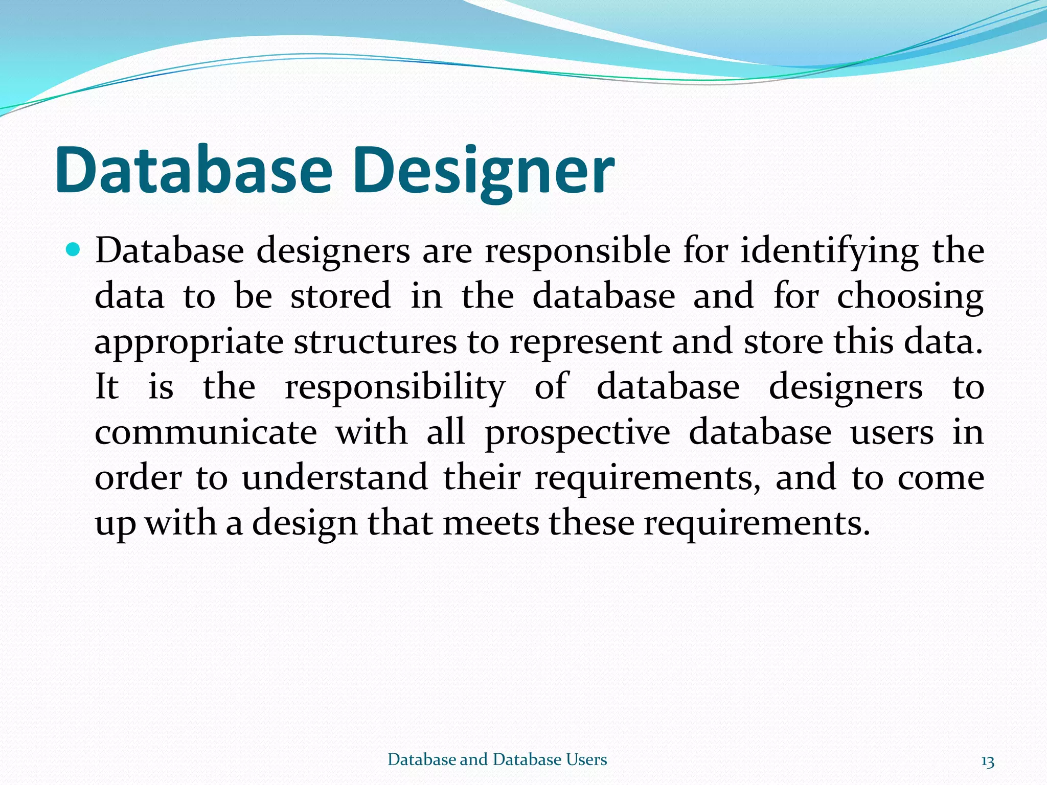 Database Designer
 Database designers are responsible for identifying the
data to be stored in the database and for choosing
appropriate structures to represent and store this data.
It is the responsibility of database designers to
communicate with all prospective database users in
order to understand their requirements, and to come
up with a design that meets these requirements.
13Database and Database Users
 