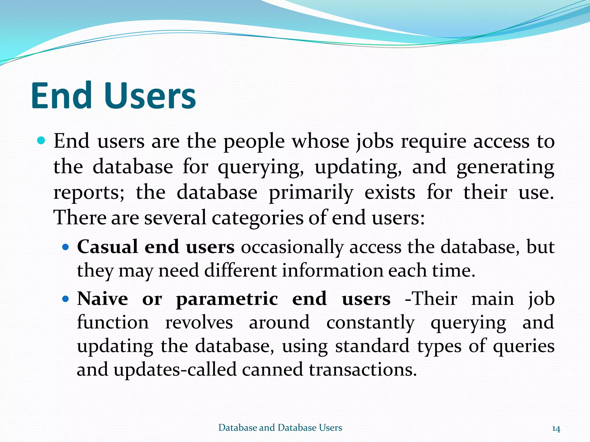 End Users
 End users are the people whose jobs require access to
the database for querying, updating, and generating
reports; the database primarily exists for their use.
There are several categories of end users:
 Casual end users occasionally access the database, but
they may need different information each time.
 Naive or parametric end users -Their main job
function revolves around constantly querying and
updating the database, using standard types of queries
and updates-called canned transactions.
14Database and Database Users
 