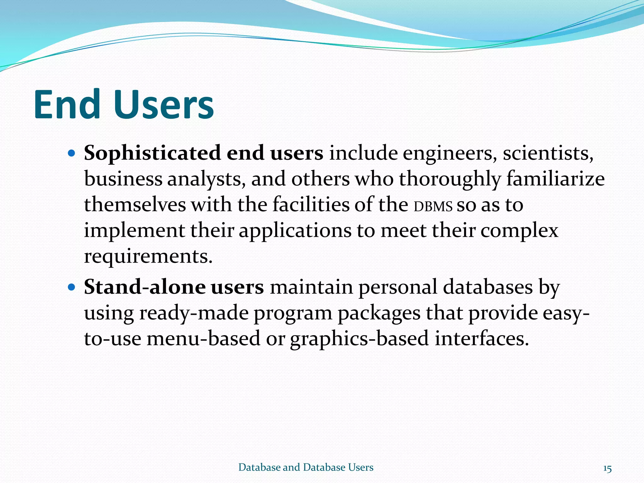 End Users
 Sophisticated end users include engineers, scientists,
business analysts, and others who thoroughly familiarize
themselves with the facilities of the DBMS so as to
implement their applications to meet their complex
requirements.
 Stand-alone users maintain personal databases by
using ready-made program packages that provide easy-
to-use menu-based or graphics-based interfaces.
15Database and Database Users
 