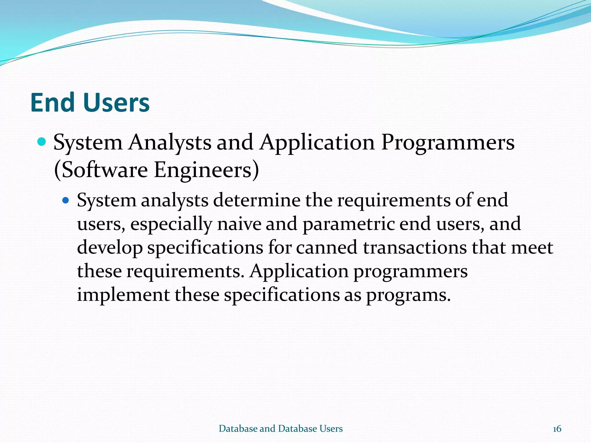 End Users
 System Analysts and Application Programmers
(Software Engineers)
 System analysts determine the requirements of end
users, especially naive and parametric end users, and
develop specifications for canned transactions that meet
these requirements. Application programmers
implement these specifications as programs.
16Database and Database Users
 