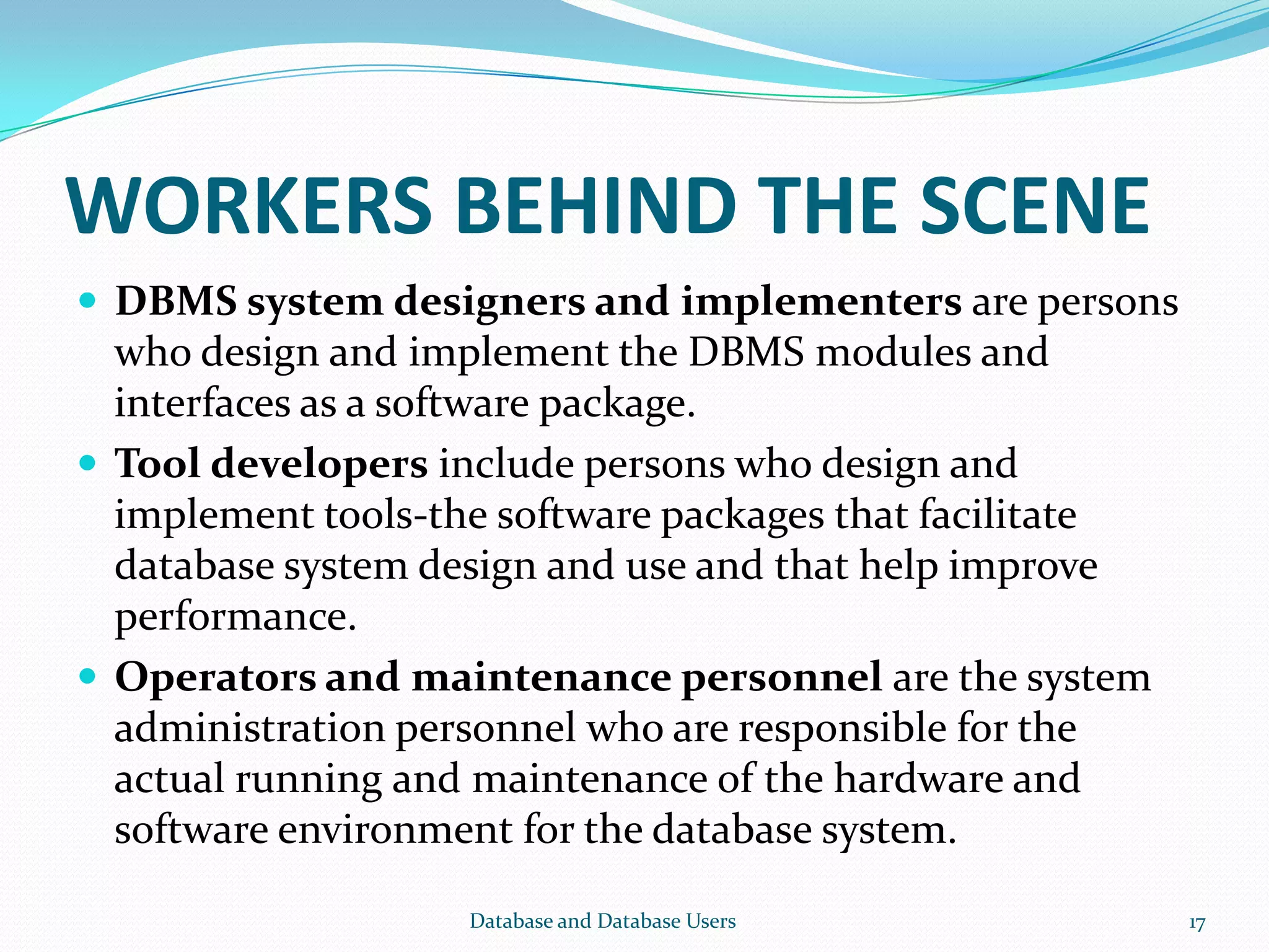 WORKERS BEHIND THE SCENE
 DBMS system designers and implementers are persons
who design and implement the DBMS modules and
interfaces as a software package.
 Tool developers include persons who design and
implement tools-the software packages that facilitate
database system design and use and that help improve
performance.
 Operators and maintenance personnel are the system
administration personnel who are responsible for the
actual running and maintenance of the hardware and
software environment for the database system.
17Database and Database Users
 