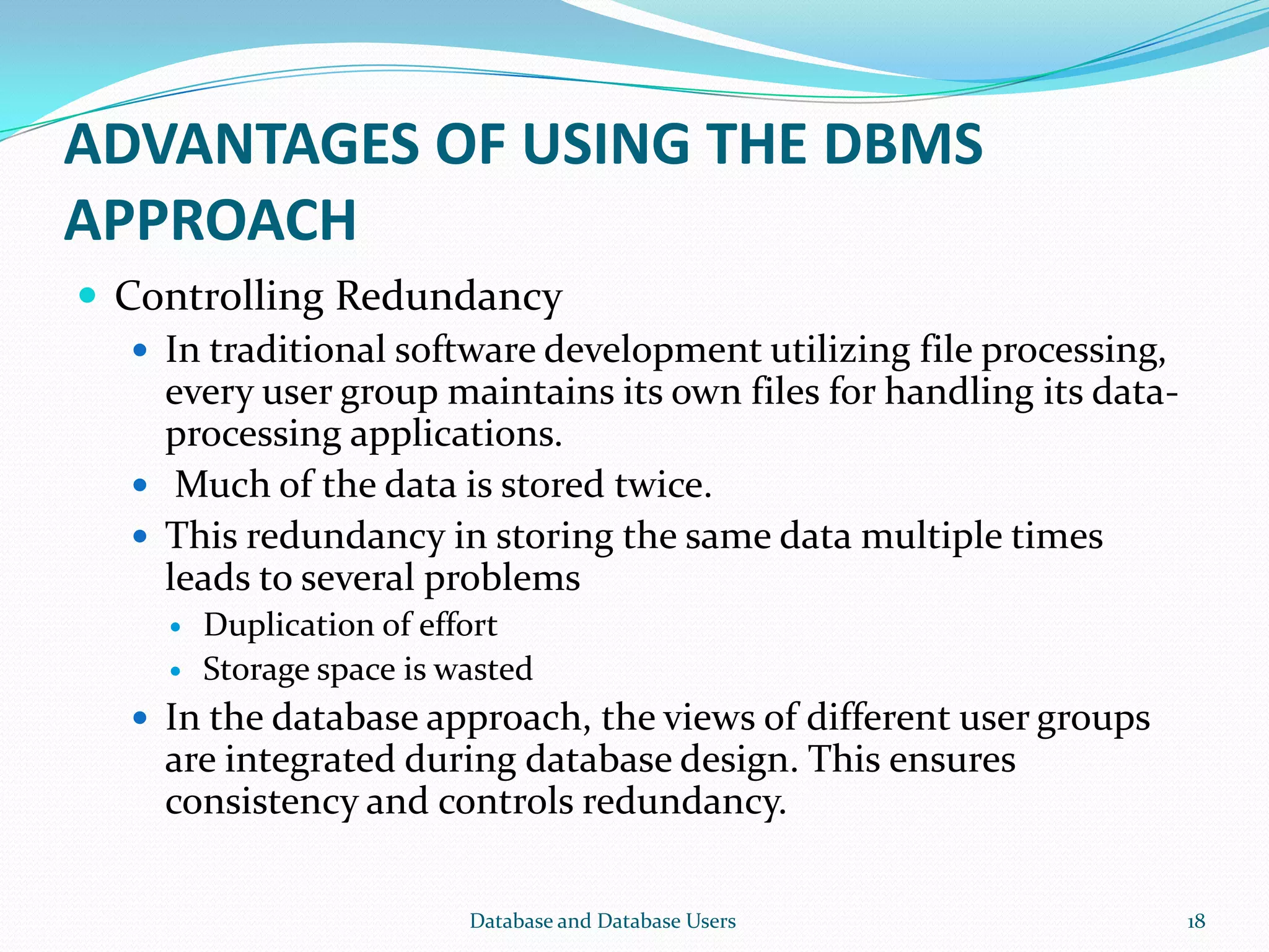 ADVANTAGES OF USING THE DBMS
APPROACH
 Controlling Redundancy
 In traditional software development utilizing file processing,
every user group maintains its own files for handling its data-
processing applications.
 Much of the data is stored twice.
 This redundancy in storing the same data multiple times
leads to several problems
 Duplication of effort
 Storage space is wasted
 In the database approach, the views of different user groups
are integrated during database design. This ensures
consistency and controls redundancy.
18Database and Database Users
 