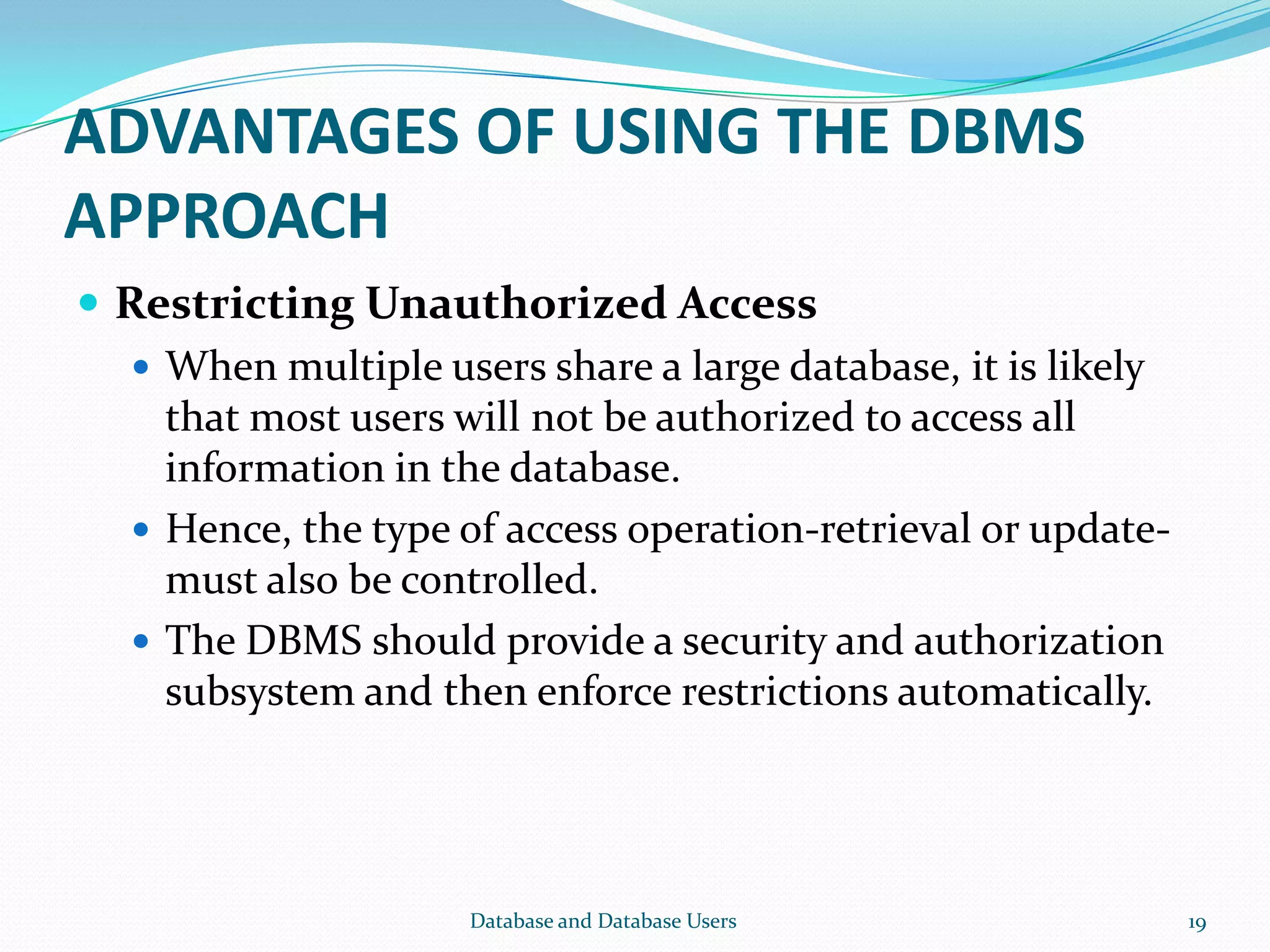 ADVANTAGES OF USING THE DBMS
APPROACH
 Restricting Unauthorized Access
 When multiple users share a large database, it is likely
that most users will not be authorized to access all
information in the database.
 Hence, the type of access operation-retrieval or update-
must also be controlled.
 The DBMS should provide a security and authorization
subsystem and then enforce restrictions automatically.
19Database and Database Users
 