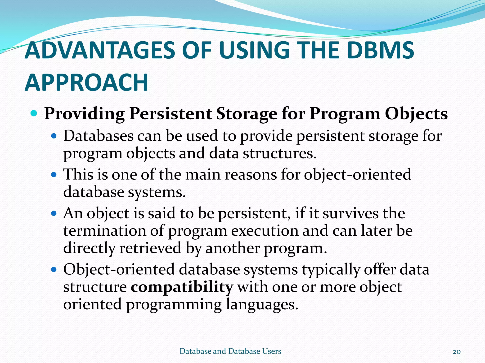 ADVANTAGES OF USING THE DBMS
APPROACH
 Providing Persistent Storage for Program Objects
 Databases can be used to provide persistent storage for
program objects and data structures.
 This is one of the main reasons for object-oriented
database systems.
 An object is said to be persistent, if it survives the
termination of program execution and can later be
directly retrieved by another program.
 Object-oriented database systems typically offer data
structure compatibility with one or more object
oriented programming languages.
20Database and Database Users
 