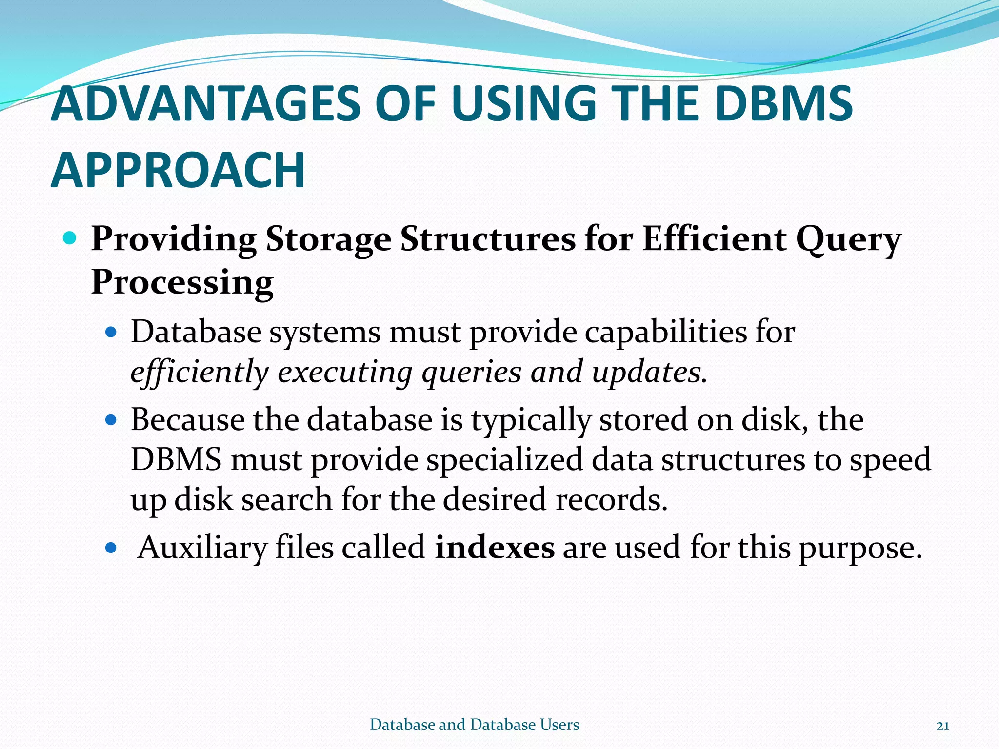 ADVANTAGES OF USING THE DBMS
APPROACH
 Providing Storage Structures for Efficient Query
Processing
 Database systems must provide capabilities for
efficiently executing queries and updates.
 Because the database is typically stored on disk, the
DBMS must provide specialized data structures to speed
up disk search for the desired records.
 Auxiliary files called indexes are used for this purpose.
21Database and Database Users
 