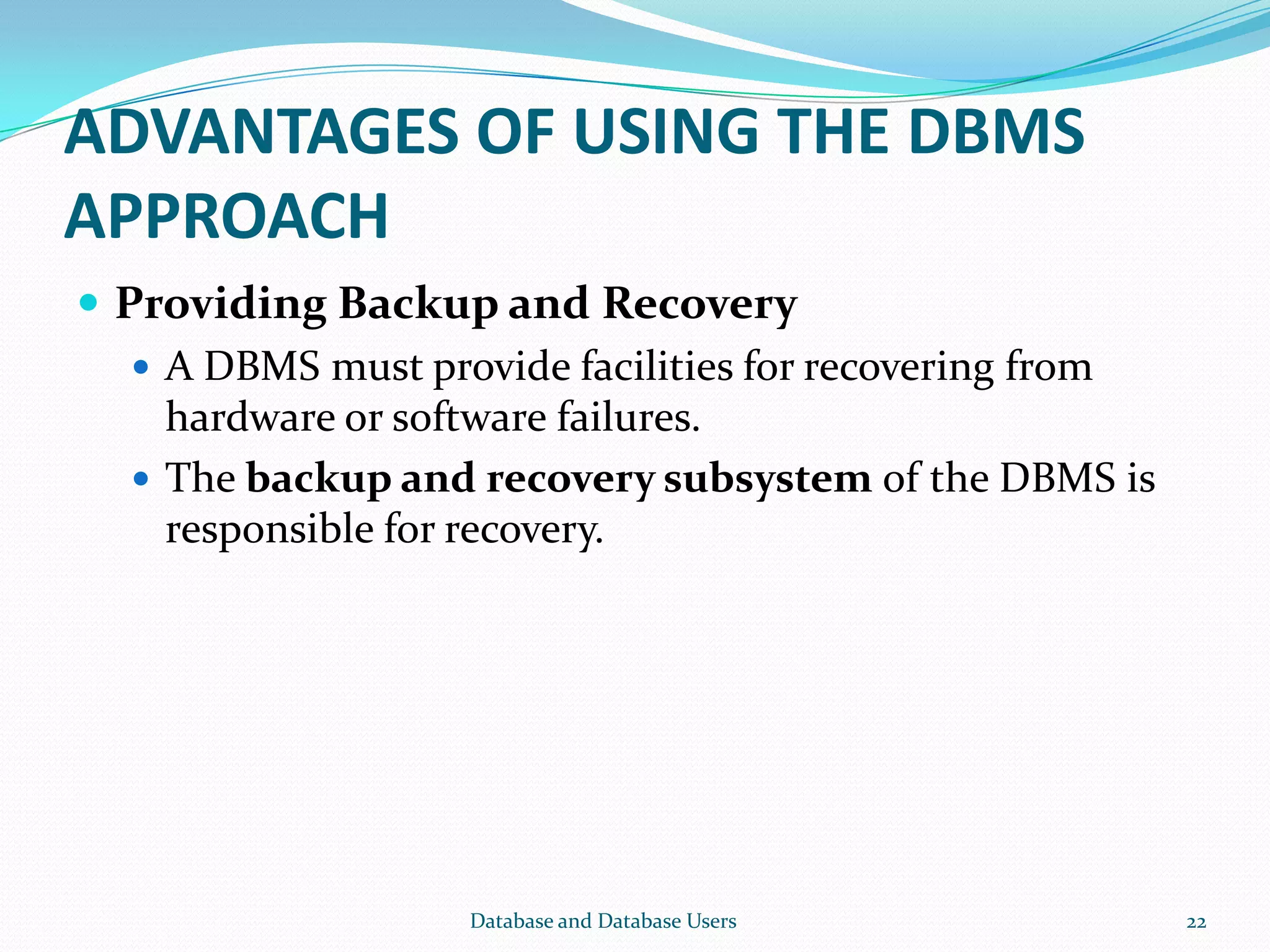 ADVANTAGES OF USING THE DBMS
APPROACH
 Providing Backup and Recovery
 A DBMS must provide facilities for recovering from
hardware or software failures.
 The backup and recovery subsystem of the DBMS is
responsible for recovery.
22Database and Database Users
 