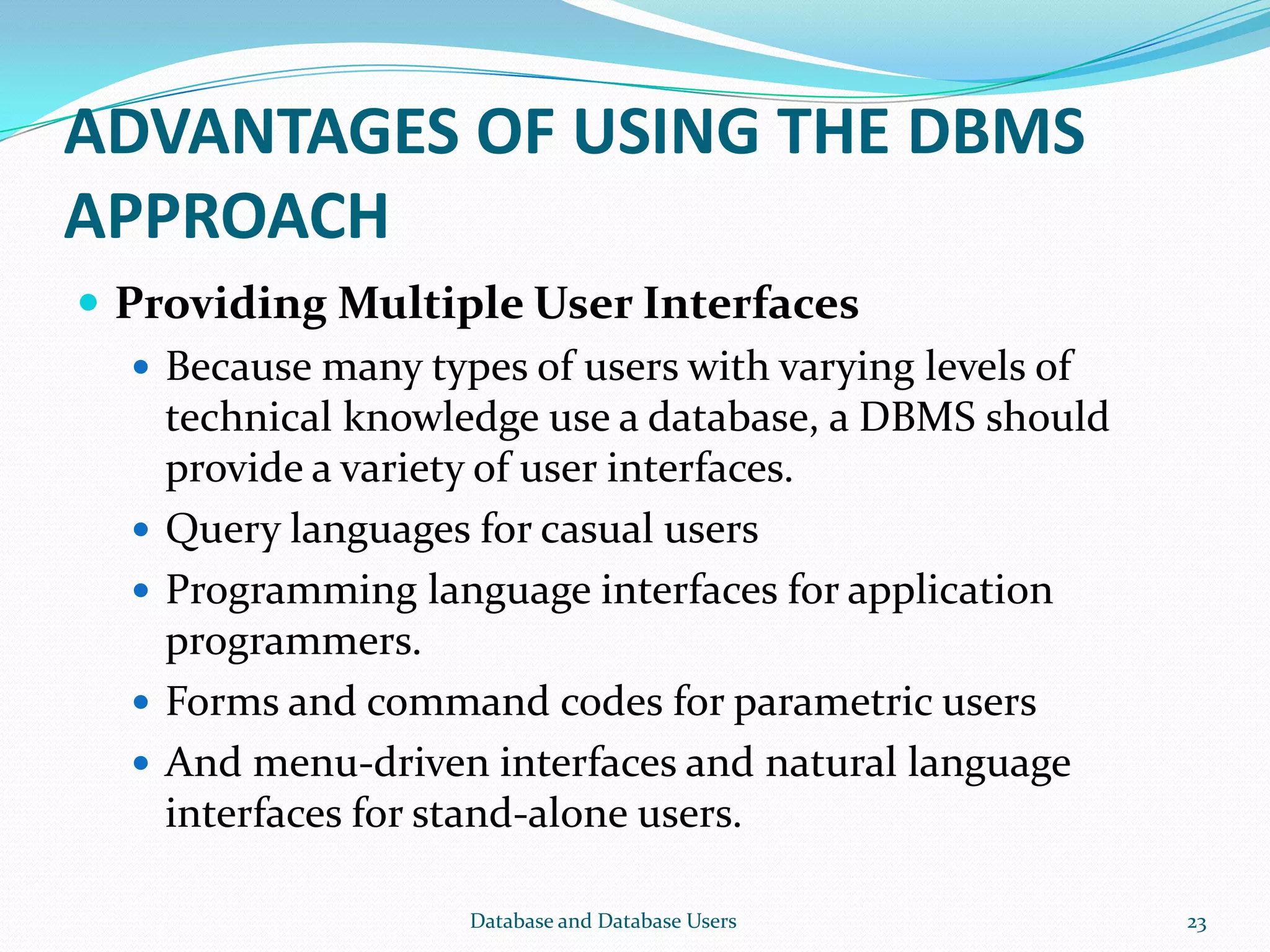 ADVANTAGES OF USING THE DBMS
APPROACH
 Providing Multiple User Interfaces
 Because many types of users with varying levels of
technical knowledge use a database, a DBMS should
provide a variety of user interfaces.
 Query languages for casual users
 Programming language interfaces for application
programmers.
 Forms and command codes for parametric users
 And menu-driven interfaces and natural language
interfaces for stand-alone users.
23Database and Database Users
 