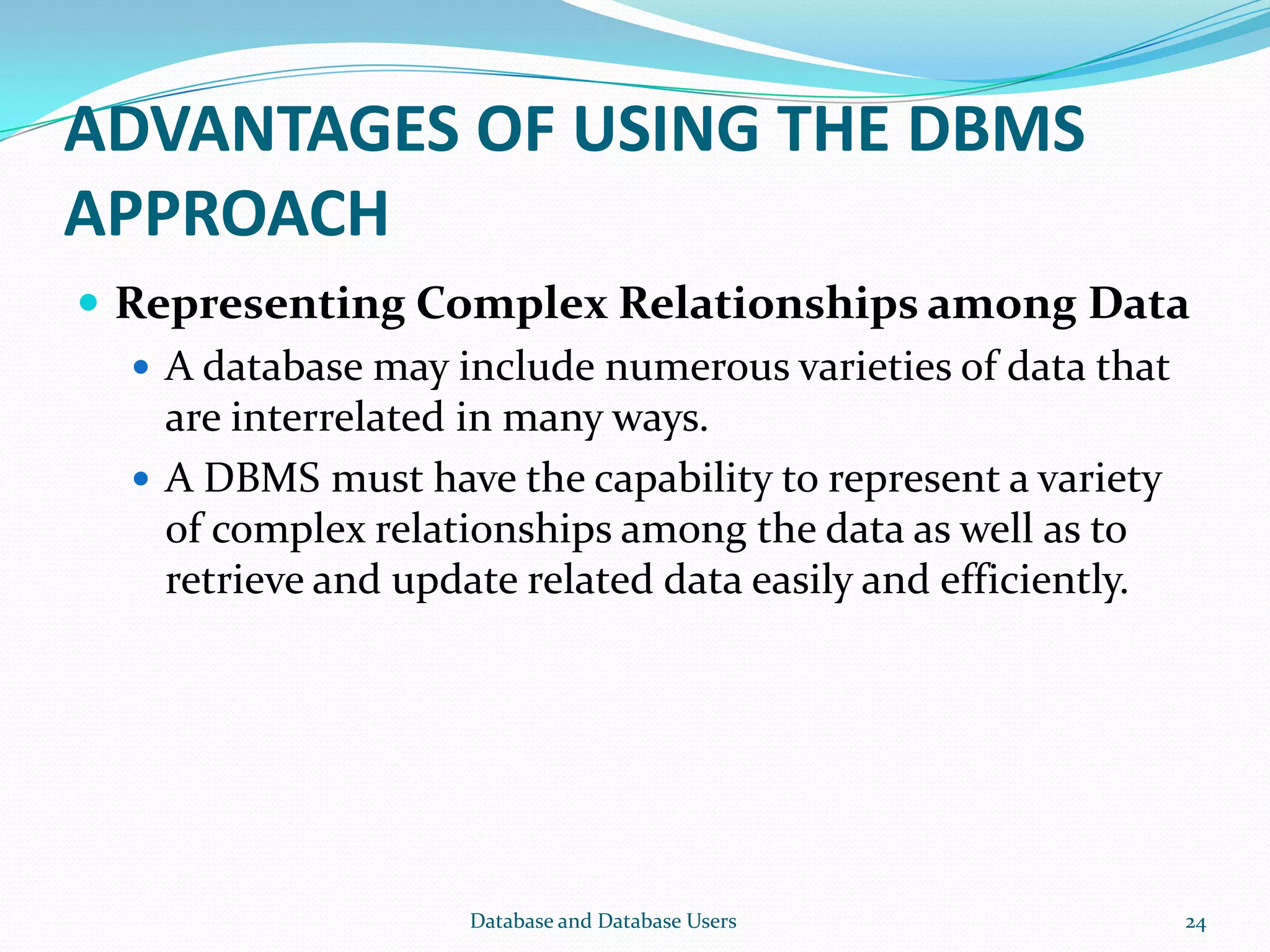 ADVANTAGES OF USING THE DBMS
APPROACH
 Representing Complex Relationships among Data
 A database may include numerous varieties of data that
are interrelated in many ways.
 A DBMS must have the capability to represent a variety
of complex relationships among the data as well as to
retrieve and update related data easily and efficiently.
24Database and Database Users
 