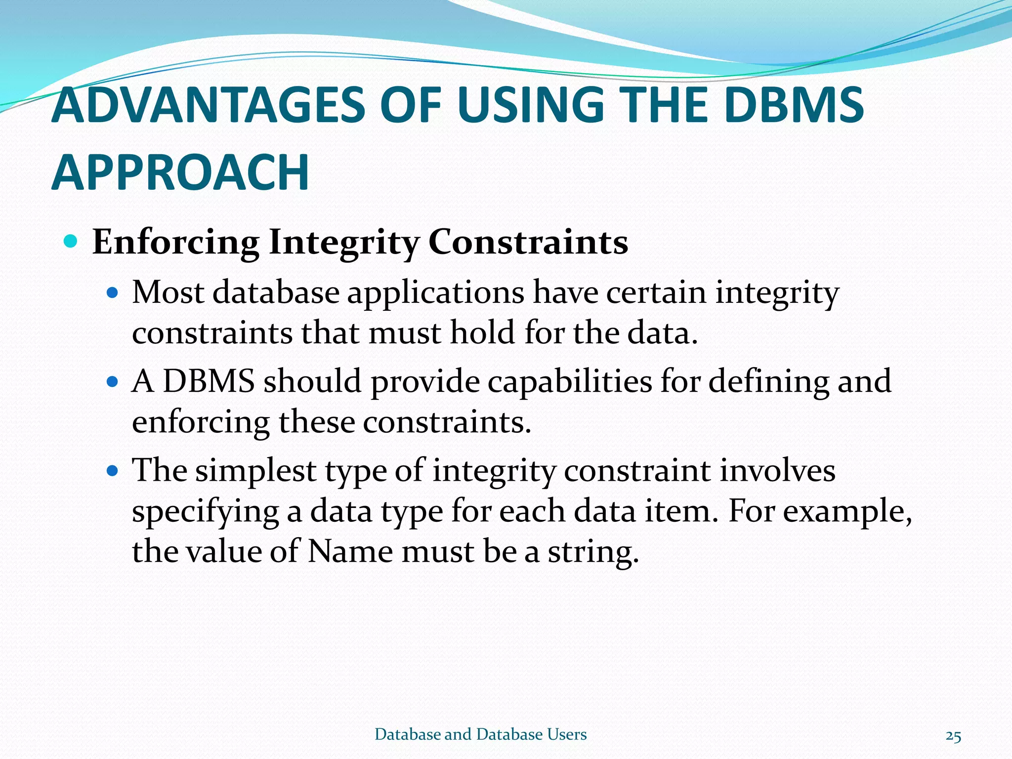 ADVANTAGES OF USING THE DBMS
APPROACH
 Enforcing Integrity Constraints
 Most database applications have certain integrity
constraints that must hold for the data.
 A DBMS should provide capabilities for defining and
enforcing these constraints.
 The simplest type of integrity constraint involves
specifying a data type for each data item. For example,
the value of Name must be a string.
25Database and Database Users
 