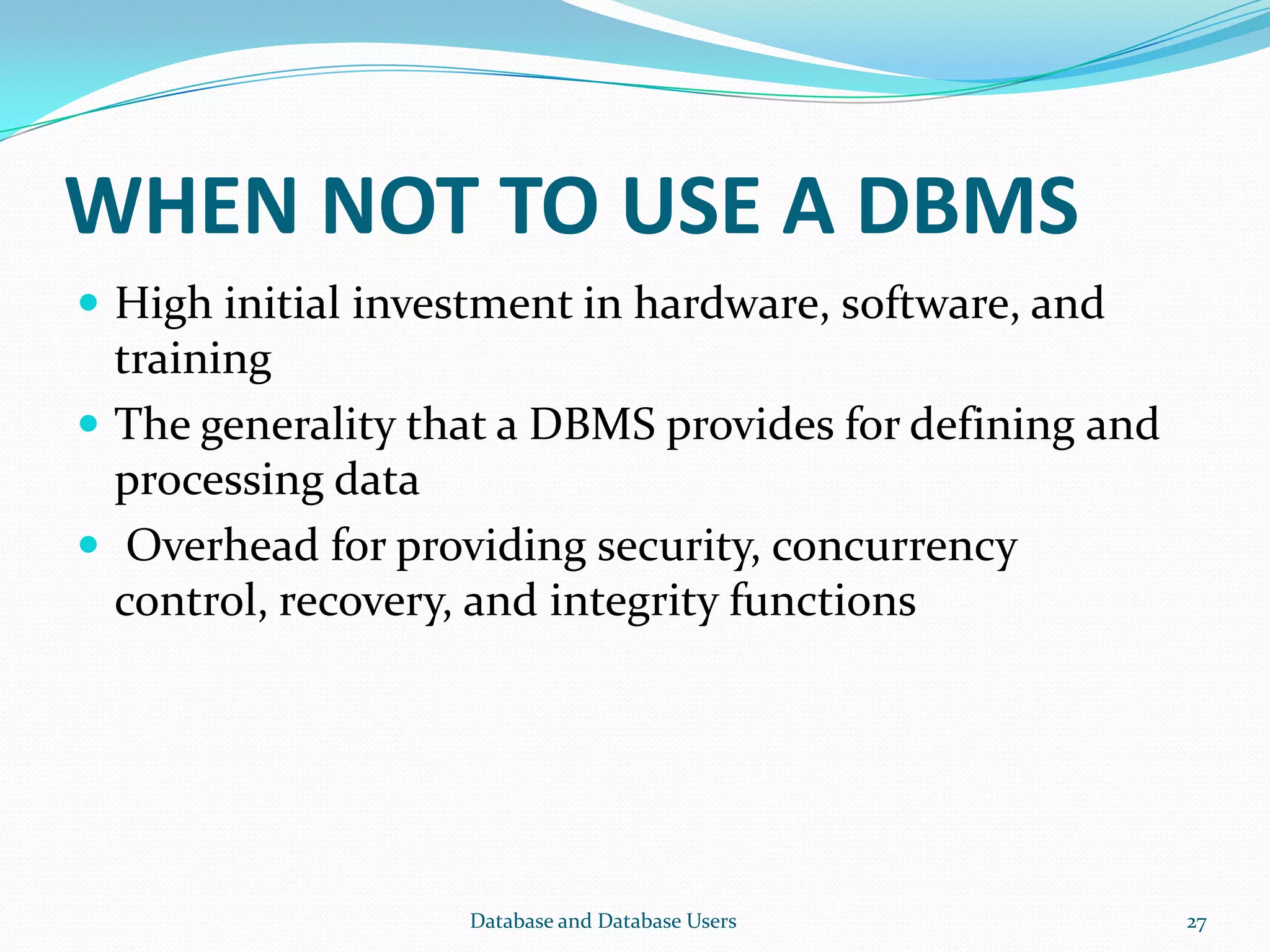 WHEN NOT TO USE A DBMS
 High initial investment in hardware, software, and
training
 The generality that a DBMS provides for defining and
processing data
 Overhead for providing security, concurrency
control, recovery, and integrity functions
27Database and Database Users
 