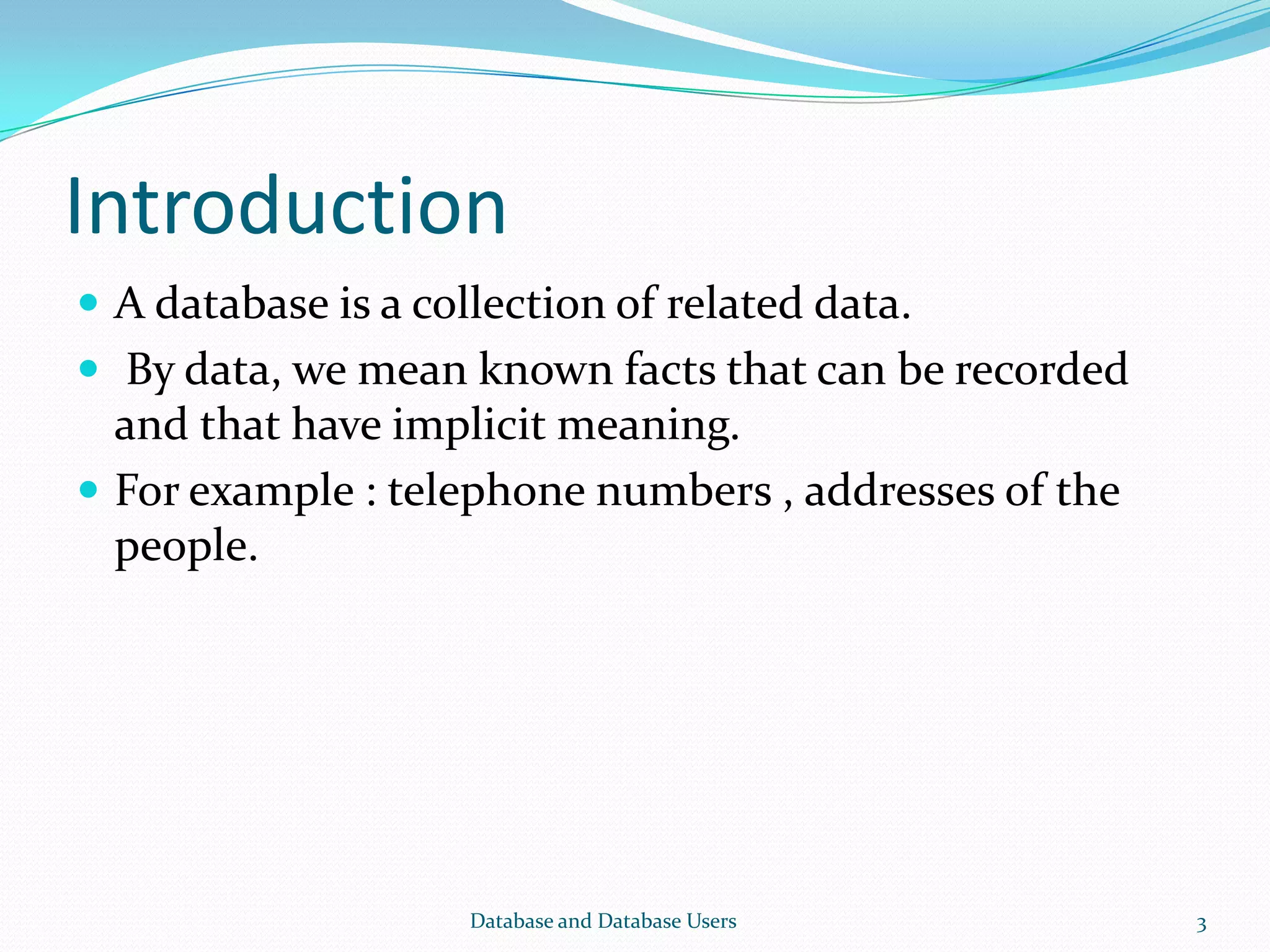 Introduction
 A database is a collection of related data.
 By data, we mean known facts that can be recorded
and that have implicit meaning.
 For example : telephone numbers , addresses of the
people.
3Database and Database Users
 