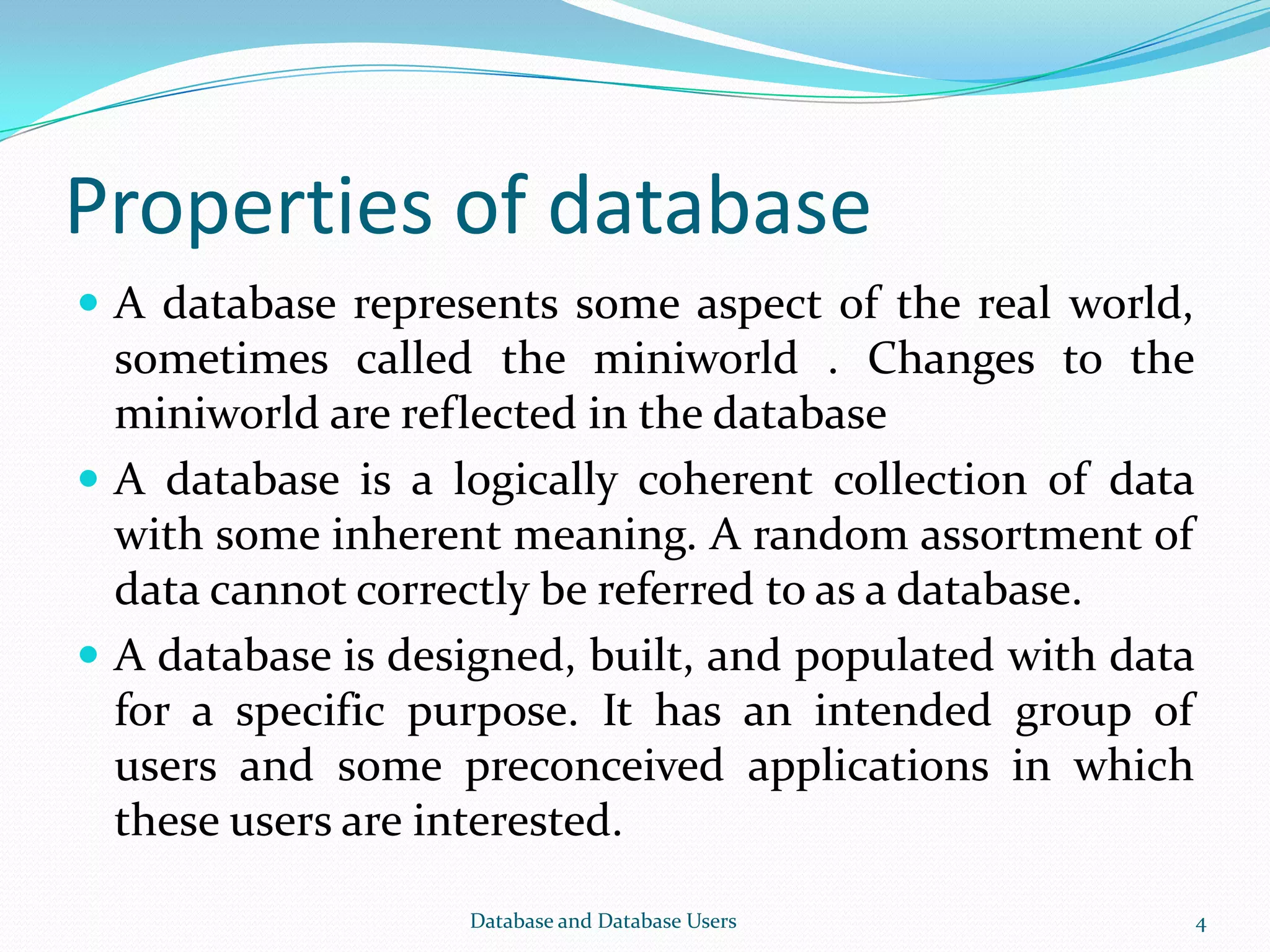 Properties of database
 A database represents some aspect of the real world,
sometimes called the miniworld . Changes to the
miniworld are reflected in the database
 A database is a logically coherent collection of data
with some inherent meaning. A random assortment of
data cannot correctly be referred to as a database.
 A database is designed, built, and populated with data
for a specific purpose. It has an intended group of
users and some preconceived applications in which
these users are interested.
4Database and Database Users
 