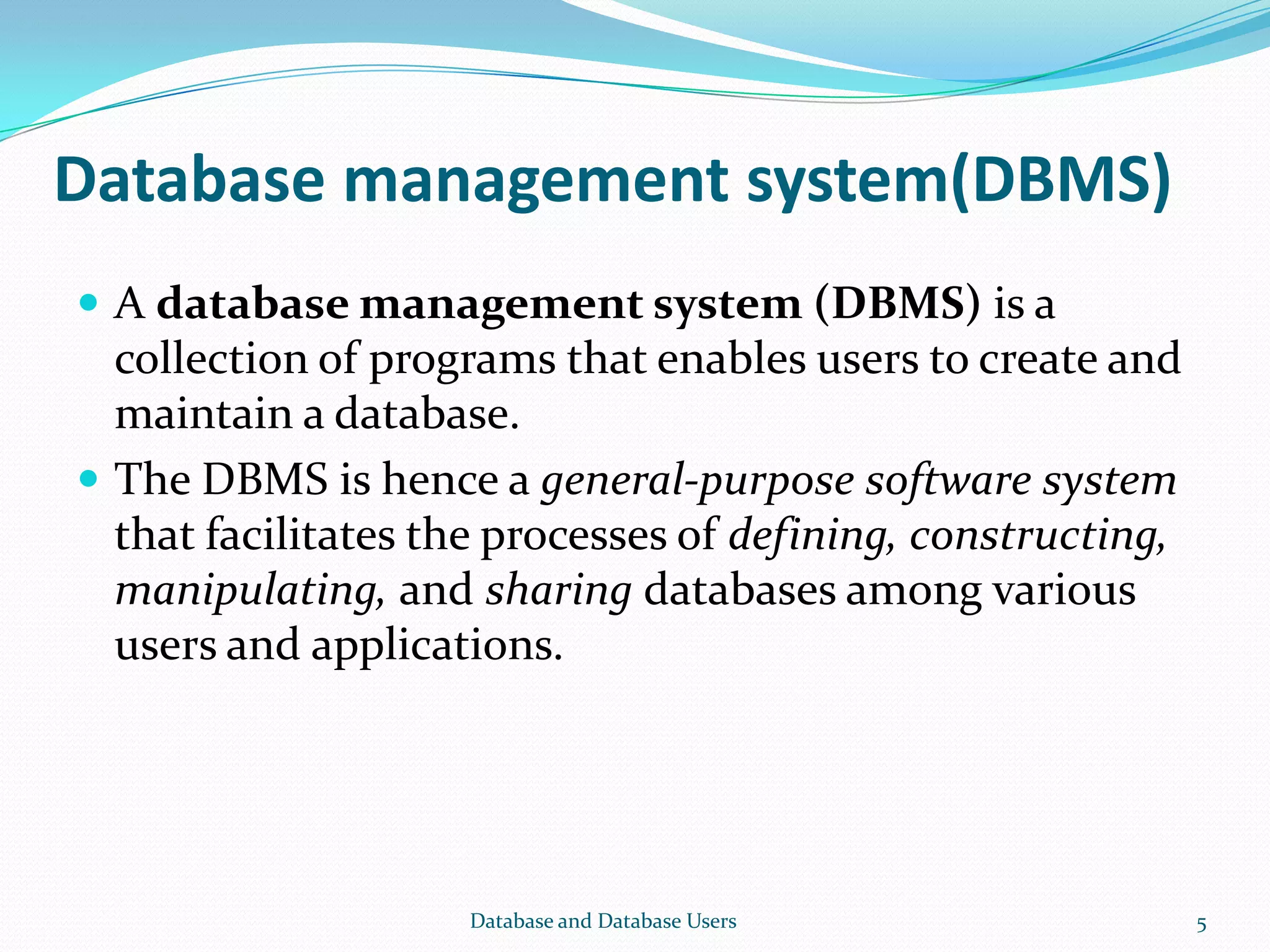 Database management system(DBMS)
 A database management system (DBMS) is a
collection of programs that enables users to create and
maintain a database.
 The DBMS is hence a general-purpose software system
that facilitates the processes of defining, constructing,
manipulating, and sharing databases among various
users and applications.
5Database and Database Users
 