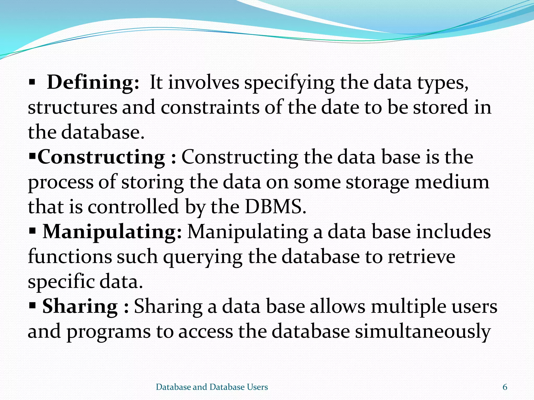 Database and Database Users 6
 Defining: It involves specifying the data types,
structures and constraints of the date to be stored in
the database.
Constructing : Constructing the data base is the
process of storing the data on some storage medium
that is controlled by the DBMS.
 Manipulating: Manipulating a data base includes
functions such querying the database to retrieve
specific data.
 Sharing : Sharing a data base allows multiple users
and programs to access the database simultaneously
 