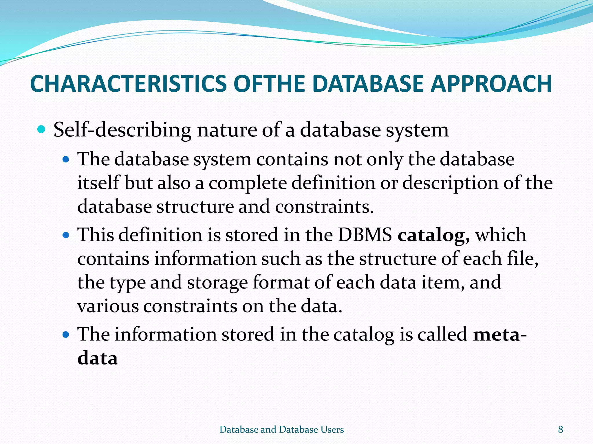 CHARACTERISTICS OFTHE DATABASE APPROACH
 Self-describing nature of a database system
 The database system contains not only the database
itself but also a complete definition or description of the
database structure and constraints.
 This definition is stored in the DBMS catalog, which
contains information such as the structure of each file,
the type and storage format of each data item, and
various constraints on the data.
 The information stored in the catalog is called meta-
data
8Database and Database Users
 