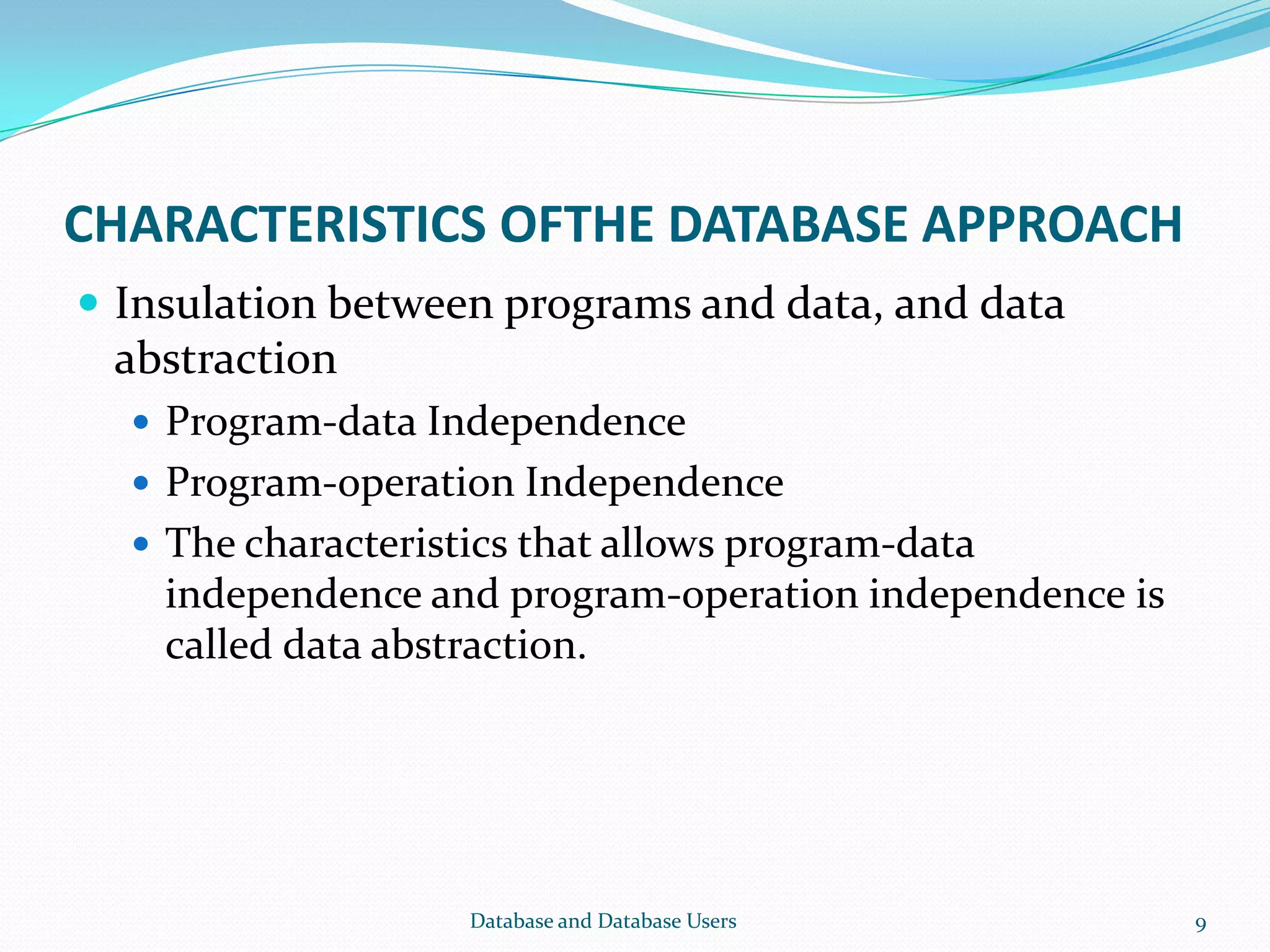 CHARACTERISTICS OFTHE DATABASE APPROACH
 Insulation between programs and data, and data
abstraction
 Program-data Independence
 Program-operation Independence
 The characteristics that allows program-data
independence and program-operation independence is
called data abstraction.
9Database and Database Users
 