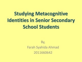 Studying Metacognitive
Identities in Senior Secondary
School Students
By,
Farah Syahida Ahmad
2011660642
 