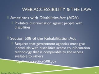 WEB ACCESSIBILITY & THE LAW
 Americans with Disabilities Act (ADA)
 Prohibits discrimination against people with
disabilities
 Section 508 of the Rehabilitation Act
 Requires that government agencies must give
individuals with disabilities access to information
technology that is comparable to the access
available to others
 http://www.section508.gov
11Copyright © Terry Felke-Morris
 