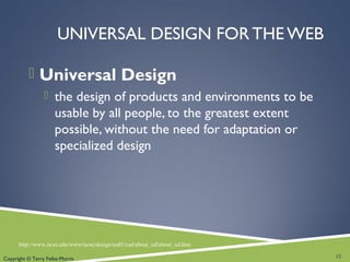 UNIVERSAL DESIGN FOR THE WEB
 Universal Design
 the design of products and environments to be
usable by all people, to the greatest extent
possible, without the need for adaptation or
specialized design
12
http://www.ncsu.edu/www/ncsu/design/sod5/cud/about_ud/about_ud.htm
Copyright © Terry Felke-Morris
 