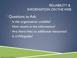 RELIABILITY &
INFORMATION ON THE WEB
 Questions to Ask:
 Is the organization credible?
 How recent is the information?
 Are there links to additional resources?
 Is it Wikipedia?
13Copyright © Terry Felke-Morris
 