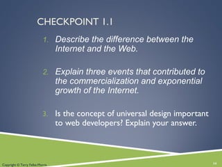 CHECKPOINT 1.1
1. Describe the difference between the
Internet and the Web.
2. Explain three events that contributed to
the commercialization and exponential
growth of the Internet.
3. Is the concept of universal design important
to web developers? Explain your answer.
14Copyright © Terry Felke-Morris
 