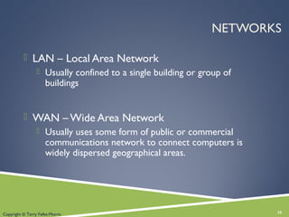 NETWORKS
 LAN – Local Area Network
 Usually confined to a single building or group of
buildings
 WAN – Wide Area Network
 Usually uses some form of public or commercial
communications network to connect computers is
widely dispersed geographical areas.
16Copyright © Terry Felke-Morris
 