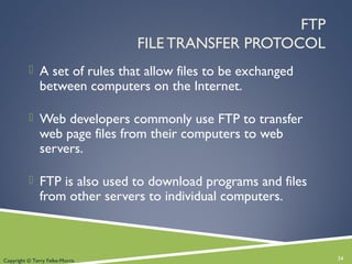 FTP
FILE TRANSFER PROTOCOL
 A set of rules that allow files to be exchanged
between computers on the Internet.
 Web developers commonly use FTP to transfer
web page files from their computers to web
servers.
 FTP is also used to download programs and files
from other servers to individual computers.
24Copyright © Terry Felke-Morris
 