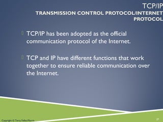 TCP/IP
TRANSMISSION CONTROL PROTOCOL/INTERNET
PROTOCOL
 TCP/IP has been adopted as the official
communication protocol of the Internet.
 TCP and IP have different functions that work
together to ensure reliable communication over
the Internet.
27Copyright © Terry Felke-Morris
 