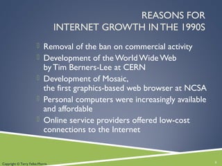 REASONS FOR
INTERNET GROWTH IN THE 1990S
 Removal of the ban on commercial activity
 Development of the World Wide Web
by Tim Berners-Lee at CERN
 Development of Mosaic,
the first graphics-based web browser at NCSA
 Personal computers were increasingly available
and affordable
 Online service providers offered low-cost
connections to the Internet
3Copyright © Terry Felke-Morris
 