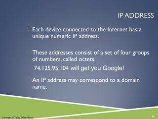 IP ADDRESS
 Each device connected to the Internet has a
unique numeric IP address.
 These addresses consist of a set of four groups
of numbers, called octets.
74.125.95.104 will get you Google!
 An IP address may correspond to a domain
name.
30Copyright © Terry Felke-Morris
 