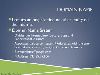 DOMAIN NAME
Locates an organization or other entity on
the Internet
Domain Name System
◦ Divides the Internet into logical groups and
understandable names
◦ Associates unique computer IP Addresses with the text-
based domain names you type into a web browser
◦ Browser: http://google.com
◦ IP Address: 74.125.95.104
31Copyright © Terry Felke-Morris
 