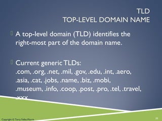 TLD
TOP-LEVEL DOMAIN NAME
 A top-level domain (TLD) identifies the
right-most part of the domain name.
 Current generic TLDs:
.com, .org, .net, .mil, .gov, .edu, .int, .aero,
.asia, .cat, .jobs, .name, .biz, .mobi,
.museum, .info, .coop, .post, .pro, .tel, .travel,
.xxx
33Copyright © Terry Felke-Morris
 