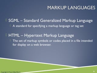 MARKUP LANGUAGES
 SGML – Standard Generalized Markup Language
 A standard for specifying a markup language or tag set
 HTML – Hypertext Markup Language
 The set of markup symbols or codes placed in a file intended
for display on a web browser.
36Copyright © Terry Felke-Morris
 