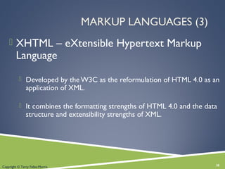 MARKUP LANGUAGES (3)
 XHTML – eXtensible Hypertext Markup
Language
 Developed by the W3C as the reformulation of HTML 4.0 as an
application of XML.
 It combines the formatting strengths of HTML 4.0 and the data
structure and extensibility strengths of XML.
38Copyright © Terry Felke-Morris
 
