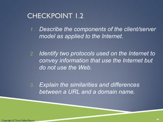 CHECKPOINT 1.2
1. Describe the components of the client/server
model as applied to the Internet.
2. Identify two protocols used on the Internet to
convey information that use the Internet but
do not use the Web.
3. Explain the similarities and differences
between a URL and a domain name.
40Copyright © Terry Felke-Morris
 